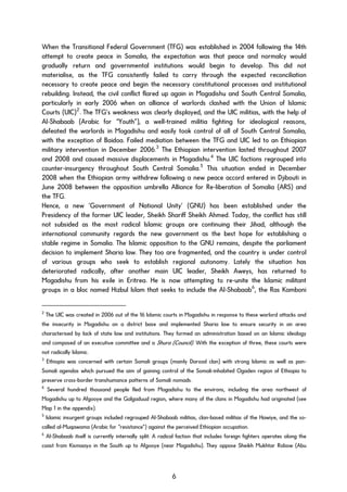 When the Transitional Federal Government (TFG) was established in 2004 following the 14th
attempt to create peace in Somalia, the expectation was that peace and normalcy would
gradually return and governmental institutions would begin to develop. This did not
materialise, as the TFG consistently failed to carry through the expected reconciliation
necessary to create peace and begin the necessary constitutional processes and institutional
rebuilding. Instead, the civil conflict flared up again in Mogadishu and South Central Somalia,
particularly in early 2006 when an alliance of warlords clashed with the Union of Islamic
Courts (UIC)2
. The TFG’s weakness was clearly displayed, and the UIC militias, with the help of
Al-Shabaab (Arabic for “Youth”), a well-trained militia fighting for ideological reasons,
defeated the warlords in Mogadishu and easily took control of all of South Central Somalia,
with the exception of Baidoa. Failed mediation between the TFG and UIC led to an Ethiopian
military intervention in December 2006.3
The Ethiopian intervention lasted throughout 2007
and 2008 and caused massive displacements in Mogadishu.4
The UIC factions regrouped into
counter-insurgency throughout South Central Somalia.5
This situation ended in December
2008 when the Ethiopian army withdrew following a new peace accord entered in Djibouti in
June 2008 between the opposition umbrella Alliance for Re-liberation of Somalia (ARS) and
the TFG.
Hence, a new ‘Government of National Unity’ (GNU) has been established under the
Presidency of the former UIC leader, Sheikh Shariff Sheikh Ahmed. Today, the conflict has still
not subsided as the most radical Islamic groups are continuing their Jihad, although the
international community regards the new government as the best hope for establishing a
stable regime in Somalia. The Islamic opposition to the GNU remains, despite the parliament
decision to implement Sharia law. They too are fragmented, and the country is under control
of various groups who seek to establish regional autonomy. Lately the situation has
deteriorated radically, after another main UIC leader, Sheikh Aweys, has returned to
Mogadishu from his exile in Eritrea. He is now attempting to re-unite the Islamic militant
groups in a bloc named Hizbul Islam that seeks to include the Al-Shabaab6
, the Ras Kamboni
2
The UIC was created in 2006 out of the 16 Islamic courts in Mogadishu in response to these warlord attacks and
the insecurity in Mogadishu on a district base and implemented Sharia law to ensure security in an area
characterised by lack of state law and institutions. They formed an administration based on an Islamic ideology
and composed of an executive committee and a Shura (Council). With the exception of three, these courts were
not radically Islamic.
3
Ethiopia was concerned with certain Somali groups (mainly Darood clan) with strong Islamic as well as pan-
Somali agendas which pursued the aim of gaining control of the Somali-inhabited Ogaden region of Ethiopia to
preserve cross-border transhumance patterns of Somali nomads.
4
Several hundred thousand people fled from Mogadishu to the environs, including the area northwest of
Mogadishu up to Afgooye and the Galgaduud region, where many of the clans in Mogadishu had originated (see
Map 1 in the appendix).
5
Islamic insurgent groups included regrouped Al-Shabaab militias, clan-based militias of the Hawiye, and the so-
called al-Muqawama (Arabic for “resistance”) against the perceived Ethiopian occupation.
6
Al-Shabaab itself is currently internally split: A radical faction that includes foreign fighters operates along the
coast from Kismaayo in the South up to Afgooye (near Mogadishu). They oppose Sheikh Mukhtar Robow (Abu
6
 
