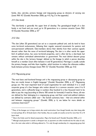 family, clan, sub-clan, primary lineage and mag-paying group as divisions of varying size
(Lewis 1961: 4)” (Gundel, November 2006, pp. 4-5; Fig. 2 in the appendix)
2.1.1. Clan family
“The clan-family is generally the upper limit of clanship. The genealogical length of a clan
family is not fixed and can count up to 30 generations to a common ancestor (Lewis 1961:
4).”(Gundel, November 2006, p. 5)8
2.1.2. Clan
“The clan (often 20 generations) can act as a corporate political unit, and do tend to have
some territorial exclusiveness, following their regular seasonal movements for pasture and
semi-permanent settlements. Clan-members derive their identity from their common agnatic
descent rather than the sense of territorial belonging. The clan is in other words the upper
limit of political action, has some territorial properties, and is often led by a clan-head, but
remains without centralised administration or government. The most distinct descent group
within the clan is the 'primary lineage', defined as the lineage to which a person describes
himself as a member (most often between 6 and 10 generations). Marriage is usually outside
the primary lineage, and links them together, which functions to reduce the otherwise endless
feuds between primary lineages (Lewis 1961: 5).” (Gundel, November 2006, pp. 5-6)
2.1.3. Mag-paying group
“The most basic and functional lineage unit is the mag-paying group or diya-paying group as
they are mostly known in English language.” (Gundel, November 2006, p. 6)9
Mag-paying
groups are “the most important level of social organisation for each individual. It is a small
corporate group of a few lineages who reckon descent to a common ancestor some 4 to 8
generations, and is sufficiently large in numbers (few hundred to a few thousand men) to be
able to pay the mag (according to Sharia: 100 camels for homicide) if need be. Hence, all men
are defined by their belonging to a mag-paying group, and their social and political relations
are defined by contracts called xeer – the Somali customary laws – that are entered within
and between mag-paying groups.” (Gundel, 2006, p. 6; see below for more details on
customary laws/xeer)10
8
Many of the lineages are to large extents also social constructions. Even though Somalis may claim being able
to track perhaps 20 or 25 levels back in their families, they are usually not exactly correct for more than 13 or 14
layers back.
9
“Diya is the Arabic word for blood-compensation. Mag is the Somali word” (Gundel, November 2006, p. 6 )
10
Although actual payment in camels is infrequent now, as payments are often transferred into the value of cash,
this is the main value which is still being adhered to. “It is only through membership of a mag-paying group that
8
 