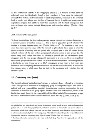 As the “institutional viability of the mag-paying groups […] is founded in their ability to
collectively meet the blood-debts (mag) of their members, it “may today be challenged”,
amongst other factors, “by the very scale of blood compensations, which due to the combined
level of conflict and killings, and the loss of livestock due to droughts and environmental
degradation cripples their ability to meet their obligations, with the fatal consequence that
they no longer can contain revenge killing cycles and inter-clan fighting.“ (Gundel, 2006,
pp. 6-7)
2.1.4. Evolution of the clan system
“It should be noted that the described segmentary lineage system is not absolute, but rather in
a constant process of relative change. […] This is due to population growth whereby the
number of primary lineages grows too.” (Gundel, 2006, p. 6)11
The tendency to split starts
when too many quarrels occur, while the moment a split actually takes place is when the
group is capable of dividing into two groups who are each able to pay 100 camels. In this
natural evolution of the clan system, genealogical reference points of clan groups (i.e. the
names being used) change over time, as, following a political split, the old reference point
disappears and the new groups subsequently each refer to a new one. However, in political
terms these groups use the same system, i.e. in order to demonstrate that “we are together as
a big family, we are strong, we are a bloc”, mag-paying groups refer to their main clan
families (in spite of infightings between themselves on the clan or sub-clan level). It also occurs
that groups unite, in which case they go back in the genealogy and re-instate the old
reference point.
2.2. Customary laws (xeer)
The Somali traditional ‘political contract’ consists of customary laws – referred to in Somali as
xeer – through which “members of a mag-paying group are obliged to support each other in
political and jural responsibilities, especially in paying and receiving compensation for acts
committed by members of one group against another - even over vast distances, since it is the
kinship that bonds them. It is the responsibility of the elders (oday) of the mag-paying groups
to oversee that the terms of the xeer are honoured (Lewis 1961: 6).” (Gundel, 2006, p. 6)
an individual has any political and jural status. An individual cannot himself act as a viable and independent
political unit, i.e he can’t alone pay 100 camels, without the assistance of others. In this way a man is forced to
sub-ordinate himself to the collective rights and interests of the mag-paying group. Below the mag group there is
a further sub-division called jiffo or rafiso-paying group (40 or 33 camels depending on the area) and below that
again you find the jilib or raas-paying group (20 or 11 camels)” (Gundel 2006, p. 6, footnote 5).
11
Therefore, information contained in clan maps and charts (e.g. Map 2 in the appendix) can only be
approximative.
9
 