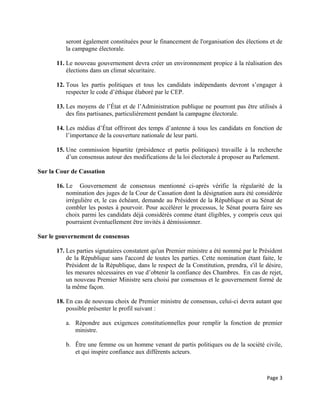seront également constituées pour le financement de l'organisation des élections et de
la campagne électorale.
11. Le nouveau gouvernement devra créer un environnement propice à la réalisation des
élections dans un climat sécuritaire.
12. Tous les partis politiques et tous les candidats indépendants devront s’engager à
respecter le code d’éthique élaboré par le CEP.
13. Les moyens de l’État et de l’Administration publique ne pourront pas être utilisés à
des fins partisanes, particulièrement pendant la campagne électorale.
14. Les médias d’État offriront des temps d’antenne à tous les candidats en fonction de
l’importance de la couverture nationale de leur parti.
15. Une commission bipartite (présidence et partis politiques) travaille à la recherche
d’un consensus autour des modifications de la loi électorale à proposer au Parlement.
Sur la Cour de Cassation
16. Le Gouvernement de consensus mentionné ci-après vérifie la régularité de la
nomination des juges de la Cour de Cassation dont la désignation aura été considérée
irrégulière et, le cas échéant, demande au Président de la République et au Sénat de
combler les postes à pourvoir. Pour accélérer le processus, le Sénat pourra faire ses
choix parmi les candidats déjà considérés comme étant éligibles, y compris ceux qui
pourraient éventuellement être invités à démissionner.
Sur le gouvernement de consensus
17. Les parties signataires constatent qu'un Premier ministre a été nommé par le Président
de la République sans l'accord de toutes les parties. Cette nomination étant faite, le
Président de la République, dans le respect de la Constitution, prendra, s'il le désire,
les mesures nécessaires en vue d’obtenir la confiance des Chambres. En cas de rejet,
un nouveau Premier Ministre sera choisi par consensus et le gouvernement formé de
la même façon.
18. En cas de nouveau choix de Premier ministre de consensus, celui-ci devra autant que
possible présenter le profil suivant :
a. Répondre aux exigences constitutionnelles pour remplir la fonction de premier
ministre.
b. Être une femme ou un homme venant de partis politiques ou de la société civile,
et qui inspire confiance aux différents acteurs.
Page 3
 