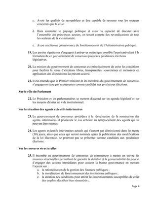 c. Avoir les qualités de rassembleur et être capable de rassurer tous les secteurs
concernés par la crise.
d. Bien connaitre le paysage politique et avoir la capacité de discuter avec
l’ensemble des principaux acteurs, en tenant compte des revendications de tous
les secteurs de la vie nationale.
e. Avoir une bonne connaissance du fonctionnement de l’Administration publique.
19. Les parties signataires s'engagent à préserver autant que possible l'esprit prévalant à la
formation de ce gouvernement de consensus jusqu'aux prochaines élections
législatives.
20. La mission du gouvernement de consensus est principalement de créer les conditions
pour faciliter la tenue d’élections libres, transparentes, souveraines et inclusives en
application des dispositions du présent accord.
21. Il est entendu que le Premier ministre et les membres du gouvernement de consensus
s’engageront à ne pas se présenter comme candidat aux prochaines élections.
Sur le rôle du Parlement
22. Le Président et les parlementaires se mettent d'accord sur un agenda législatif et sur
les moyens d'éviter un vide institutionnel.
Sur la situation des agents exécutifs intérimaires
23. Le gouvernement de consensus procèdera à la réévaluation de la nomination des
agents intérimaires et pourvoira le cas échéant au remplacement des agents qui ne
peuvent être retenus.
24. Les agents exécutifs intérimaires actuels qui n'auront pas démissionné dans les trente
(30) jours, ainsi que ceux qui seront nommés après la publication des modifications
de la loi électorale, ne pourront pas se présenter comme candidats aux prochaines
élections.
Sur les mesures structurelles
25. Il incombe au gouvernement de consensus de commencer à mettre en œuvre les
mesures structurelles permettant de garantir la stabilité et la gouvernabilité du pays et
d’engager des actions immédiates pour assurer la bonne gouvernance en mettant
l’accent sur :
a. la rationalisation de la gestion des finances publiques ;
b. la moralisation du fonctionnement des institutions publiques ;
c. la création des conditions pour attirer les investissements susceptibles de créer
des emplois durables bien rémunérés ;
Page 4
 