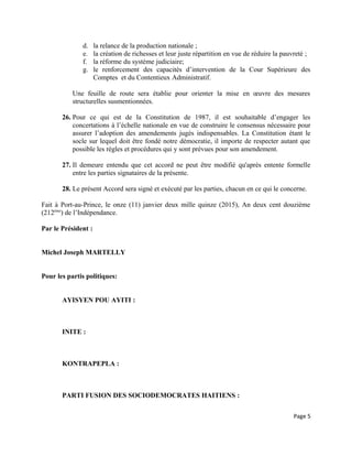 d. la relance de la production nationale ;
e. la création de richesses et leur juste répartition en vue de réduire la pauvreté ;
f. la réforme du système judiciaire;
g. le renforcement des capacités d’intervention de la Cour Supérieure des
Comptes et du Contentieux Administratif.
Une feuille de route sera établie pour orienter la mise en œuvre des mesures
structurelles susmentionnées.
26. Pour ce qui est de la Constitution de 1987, il est souhaitable d’engager les
concertations à l’échelle nationale en vue de construire le consensus nécessaire pour
assurer l’adoption des amendements jugés indispensables. La Constitution étant le
socle sur lequel doit être fondé notre démocratie, il importe de respecter autant que
possible les règles et procédures qui y sont prévues pour son amendement.
27. Il demeure entendu que cet accord ne peut être modifié qu'après entente formelle
entre les parties signataires de la présente.
28. Le présent Accord sera signé et exécuté par les parties, chacun en ce qui le concerne.
Fait à Port-au-Prince, le onze (11) janvier deux mille quinze (2015), An deux cent douzième
(212ème
) de l’Indépendance.
Par le Président :
Michel Joseph MARTELLY
Pour les partis politiques:
AYISYEN POU AYITI :
INITE :
KONTRAPEPLA :
PARTI FUSION DES SOCIODEMOCRATES HAITIENS :
Page 5
 