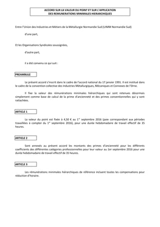 ACCORD SUR LA VALEUR DU POINT ET SUR L’APPLICATION
DES REMUNERATIONS MINIMALES HIERARCHIQUES
Entre l’Union des Industries et Métiers de la Métallurgie Normandie Sud (UIMM Normandie Sud)
d’une part,
Et les Organisations Syndicales soussignées,
d’autre part,
il a été convenu ce qui suit :
PREAMBULE
Le présent accord s’inscrit dans le cadre de l’accord national du 17 janvier 1991. Il est institué dans
le cadre de la convention collective des Industries Métallurgiques, Mécaniques et Connexes de l’Orne.
Il fixe la valeur des rémunérations minimales hiérarchiques qui sont retenues désormais
simplement comme base de calcul de la prime d’ancienneté et des primes conventionnelles qui y sont
rattachées.
ARTICLE 1
La valeur du point est fixée à 4,50 € au 1er
septembre 2016 (paie correspondant aux périodes
travaillées à compter du 1er
septembre 2016), pour une durée hebdomadaire de travail effectif de 35
heures.
ARTICLE 2
Sont annexés au présent accord les montants des primes d’ancienneté pour les différents
coefficients des différentes catégories professionnelles pour leur valeur au 1er septembre 2016 pour une
durée hebdomadaire de travail effectif de 35 heures.
ARTICLE 3
Les rémunérations minimales hiérarchiques de référence incluent toutes les compensations pour
réduction d’horaire.
 