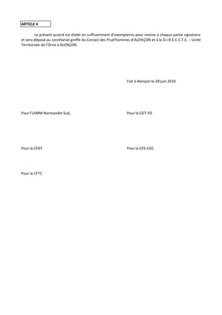 ARTICLE 4
Le présent accord est établi en suffisamment d’exemplaires pour remise à chaque partie signataire
et sera déposé au secrétariat greffe du Conseil des Prud’hommes d’ALENÇON et à la D.I.R.E.C.C.T.E. – Unité
Territoriale de l’Orne à ALENÇON.
Fait à Alençon le 28 juin 2016
Pour l’UIMM Normandie Sud, Pour la CGT-FO
Pour la CFDT Pour la CFE-CGC
Pour la CFTC
 