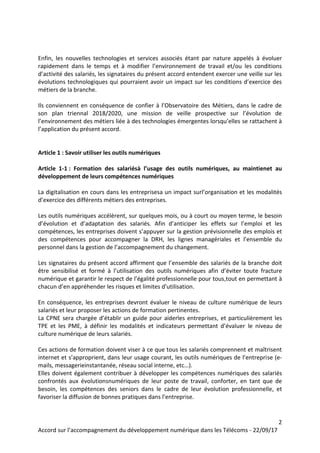 2
Accord sur l’accompagnement du développement numérique dans les Télécoms - 22/09/17
Enfin, les nouvelles technologies et services associés étant par nature appelés à évoluer
rapidement dans le temps et à modifier l’environnement de travail et/ou les conditions
d’activité des salariés, les signataires du présent accord entendent exercer une veille sur les
évolutions technologiques qui pourraient avoir un impact sur les conditions d’exercice des
métiers de la branche.
Ils conviennent en conséquence de confier à l’Observatoire des Métiers, dans le cadre de
son plan triennal 2018/2020, une mission de veille prospective sur l’évolution de
l’environnement des métiers liée à des technologies émergentes lorsqu’elles se rattachent à
l’application du présent accord.
Article 1 : Savoir utiliser les outils numériques
Article 1-1 : Formation des salariésà l’usage des outils numériques, au maintienet au
développement de leurs compétences numériques
La digitalisation en cours dans les entreprisesa un impact surl’organisation et les modalités
d’exercice des différents métiers des entreprises.
Les outils numériques accélèrent, sur quelques mois, ou à court ou moyen terme, le besoin
d’évolution et d’adaptation des salariés. Afin d’anticiper les effets sur l’emploi et les
compétences, les entreprises doivent s’appuyer sur la gestion prévisionnelle des emplois et
des compétences pour accompagner la DRH, les lignes managériales et l’ensemble du
personnel dans la gestion de l’accompagnement du changement.
Les signataires du présent accord affirment que l’ensemble des salariés de la branche doit
être sensibilisé et formé à l’utilisation des outils numériques afin d’éviter toute fracture
numérique et garantir le respect de l’égalité professionnelle pour tous,tout en permettant à
chacun d’en appréhender les risques et limites d’utilisation.
En conséquence, les entreprises devront évaluer le niveau de culture numérique de leurs
salariés et leur proposer les actions de formation pertinentes.
La CPNE sera chargée d’établir un guide pour aiderles entreprises, et particulièrement les
TPE et les PME, à définir les modalités et indicateurs permettant d’évaluer le niveau de
culture numérique de leurs salariés.
Ces actions de formation doivent viser à ce que tous les salariés comprennent et maîtrisent
internet et s’approprient, dans leur usage courant, les outils numériques de l’entreprise (e-
mails, messagerieinstantanée, réseau social interne, etc…).
Elles doivent également contribuer à développer les compétences numériques des salariés
confrontés aux évolutionsnumériques de leur poste de travail, conforter, en tant que de
besoin, les compétences des seniors dans le cadre de leur évolution professionnelle, et
favoriser la diffusion de bonnes pratiques dans l’entreprise.
 
