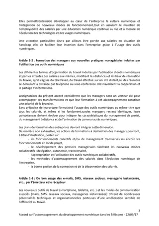 3
Accord sur l’accompagnement du développement numérique dans les Télécoms - 22/09/17
Elles permettrontainside développer au cœur de l’entreprise la culture numérique et
l’intégration de nouveaux modes de fonctionnement,tout en assurant le maintien de
l’employabilité des salariés par une éducation numérique continue au fur et à mesure de
l’évolution des technologies et des usages numériques.
Une attention particulière devra par ailleurs être portée aux salariés en situation de
handicap afin de faciliter leur insertion dans l’entreprise grâce à l’usage des outils
numériques.
Article 1-2 : Formation des managers aux nouvelles pratiques managériales induites par
l’utilisation des outils numériques
Les différentes formes d’organisation du travail induites par l’utilisation d’outils numériques
et par les attentes des salariés eux-mêmes, modifient les distances et les lieux de réalisation
du travail, qu’il s’agisse du télétravail, du travail effectué sur un site distant,ou des réunions
se déroulant à distance par téléphone ou visio-conférence.Elles favorisent la coopération et
le partage d’informations.
Lessignataires du présent accord considèrent que les managers sont un vecteur clé pour
accompagner ces transformations et que leur formation à cet accompagnement constitue
une priorité de la branche.
Sans préjudice de leurpropre formationà l’usage des outils numériques au même titre que
tous les salariés, et même si les fondamentauxdes managers restent identiques, leurs
compétences doivent évoluer pour intégrer les caractéristiques du management de projet,
du management à distance et de l’animation de communautés numériques.
Les plans de formation des entreprises devront intégrer cette dimension.
De manière non exhaustive, les actions de formations à destination des managers pourront,
à titre d’illustration, porter sur:
- les fonctionnements collectifs et/ou de management transverses ou encore les
fonctionnements en mode projet,
- le développement des postures managériales facilitant les nouveaux modes
collaboratifs : délégation, autonomie, transversalité,
- l’appropriation et l’utilisation des outils numériques collaboratifs,
- les méthodes d’accompagnement des salariés dans l’évolution numérique de
l’entreprise,
- la bonne gestion de la connexion et de la déconnexion des salariés.
Article 1-3 : Du bon usage des e-mails, SMS, réseaux sociaux, messagerie instantanée,
etc… par l’émetteur et le récepteur
Les nouveaux outils de travail (smartphone, tablette, etc..) et les modes de communication
associés (mails, SMS, réseaux sociaux, messageries instantanées) offrent de nombreuses
potentialités techniques et organisationnelles porteuses d’une amélioration sensible de
l’efficacité au travail.
 