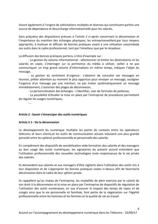 4
Accord sur l’accompagnement du développement numérique dans les Télécoms - 22/09/17
Ilssont également à l’origine de sollicitations multiples et diverses qui constituent parfois une
source de dépendance et desurcharge informationnelle pour les salariés.
Sans préjudice des dispositions prévues à l’article 2 ci-après concernant la déconnexion et
l’importance du maintien des échanges physiques, les entreprisesveillent,par tous moyens
appropriés, à instituer et diffuser de bonnes pratiques visant à une utilisation raisonnéede
ces outils dans le cadre professionnel, tant par l’émetteur que par le récepteur.
La diffusion des bonnes pratiques portera, à titre d’exemple sur :
- La gestion du volume informationnel : sélectionner et limiter les destinataires et les
salariés en copie, s’interroger sur la pertinence du média à utiliser, veiller à ne pas
communiquer un trop grand volume d’informations en même temps, indiquer l’objet du
message,
- La gestion du sentiment d’urgence : s’abstenir de consulter ses messages en
réunion, prêter attention au moment le plus opportun pour envoyer un message, souligner
l’urgence d’un message par une mention, ne pas traiter systématiquement un message
immédiatement, s’autoriser des plages de déconnexion,
- La personnalisation des échanges : s’identifier, user de formules de politesse,
- La possibilité d’étudier la mise en place par l’entreprise de procédures permettant
de réguler les usages numériques,
-…
Article 2 : Savoir s’émanciper des outils numériques
Article 2-1 : De la déconnexion
Le développement du numérique multiplie les points de contacts entre les opérateurs
télécoms et leurs clients,et les outils de communication actuels induisent une plus grande
porosité entre les sphères professionnelle et personnelle des salariés.
En complément des dispositifs de sensibilisation etde formation des salariés et des managers
au bon usage des outils numériques, les signataires du présent accord entendent que
l’utilisation professionnelle des nouvelles technologies reste respectueuse de la vie privée
des salariés.
Ils demandent aux salariés et aux managers d’être vigilants dans l’utilisation des outils mis à
leur disposition et de s’approprier les bonnes pratiques visées ci-dessus afin de favoriserla
déconnexion dans le cadre de leur sphère privée.
Ils rappellent qu’au niveau de l’entreprise, les modalités de plein exercice par le salarié de
son droit à la déconnexion et la mise en place par l’entreprise de dispositifs de régulation de
l’utilisation des outils numériques, en vue d’assurer le respect des temps de repos et de
congés ainsi que la vie personnelle et familiale, font partie de la négociation sur l’égalité
professionnelle entre les hommes et les femmes et la qualité de vie au travail.
 