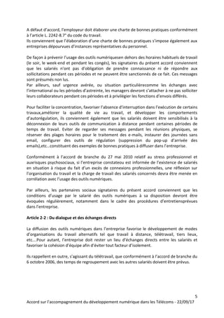 5
Accord sur l’accompagnement du développement numérique dans les Télécoms - 22/09/17
A défaut d’accord, l’employeur doit élaborer une charte de bonnes pratiques conformément
à l’article L. 2242-8.7° du code du travail.
Ils conviennent que l’élaboration d’une charte de bonnes pratiques s’impose également aux
entreprises dépourvues d’instances représentatives du personnel.
De façon à prévenir l’usage des outils numériquesen dehors des horaires habituels de travail
(le soir, le week-end et pendant les congés), les signataires du présent accord conviennent
que les salariés n’ont pas d’obligation de prendre connaissance ni de répondre aux
sollicitations pendant ces périodes et ne peuvent être sanctionnés de ce fait. Ces messages
sont présumés non lus.
Par ailleurs, sauf urgence avérée, ou situation particulièrecomme les échanges avec
l’international ou les périodes d’astreinte, les managers devront s’attacher à ne pas solliciter
leurs collaborateurs pendant ces périodes et à privilégier les fonctions d’envois différés.
Pour faciliter la concentration, favoriser l’absence d’interruption dans l’exécution de certains
travaux,améliorer la qualité de vie au travail, et développer les comportements
d’autorégulation, ils conviennent également que les salariés doivent être sensibilisés à la
déconnexion de leurs outils de communication à distance pendant certaines périodes de
temps de travail. Eviter de regarder ses messages pendant les réunions physiques, se
réserver des plages horaires pour le traitement des e-mails, instaurer des journées sans
email, configurer des outils de régulation (suppression du pop-up d’arrivée des
emails),etc…constituent des exemples de bonnes pratiques à diffuser dans l’entreprise.
Conformément à l’accord de branche du 27 mai 2010 relatif au stress professionnel et
auxrisques psychosociaux, si l’entreprise constateou est informée de l’existence de salariés
en situation à risque du fait d’un excès de connexions professionnelles, une réflexion sur
l’organisation du travail et la charge de travail des salariés concernés devra être menée en
corrélation avec l’usage des outils numériques.
Par ailleurs, les partenaires sociaux signataires du présent accord conviennent que les
conditions d’usage par le salarié des outils numériques à sa disposition devront être
évoquées régulièrement, notamment dans le cadre des procédures d’entretiensprévues
dans l’entreprise.
Article 2-2 : Du dialogue et des échanges directs
La diffusion des outils numériques dans l’entreprise favorise le développement de modes
d’organisations du travail alternatifs tel que travail à distance, télétravail, tiers lieux,
etc….Pour autant, l’entreprise doit rester un lieu d’échanges directs entre les salariés et
favoriser la cohésion d’équipe afin d’éviter tout facteur d’isolement.
Ils rappellent en outre, s’agissant du télétravail, que conformément à l’accord de branche du
6 octobre 2006, des temps de regroupement avec les autres salariés doivent être prévus.
 