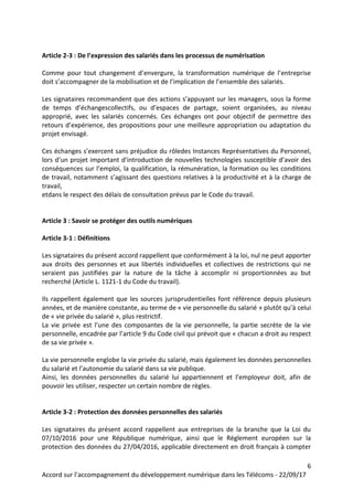 6
Accord sur l’accompagnement du développement numérique dans les Télécoms - 22/09/17
Article 2-3 : De l’expression des salariés dans les processus de numérisation
Comme pour tout changement d’envergure, la transformation numérique de l’entreprise
doit s’accompagner de la mobilisation et de l’implication de l’ensemble des salariés.
Les signataires recommandent que des actions s’appuyant sur les managers, sous la forme
de temps d’échangescollectifs, ou d’espaces de partage, soient organisées, au niveau
approprié, avec les salariés concernés. Ces échanges ont pour objectif de permettre des
retours d’expérience, des propositions pour une meilleure appropriation ou adaptation du
projet envisagé.
Ces échanges s’exercent sans préjudice du rôledes Instances Représentatives du Personnel,
lors d’un projet important d’introduction de nouvelles technologies susceptible d’avoir des
conséquences sur l’emploi, la qualification, la rémunération, la formation ou les conditions
de travail, notamment s’agissant des questions relatives à la productivité et à la charge de
travail,
etdans le respect des délais de consultation prévus par le Code du travail.
Article 3 : Savoir se protéger des outils numériques
Article 3-1 : Définitions
Les signataires du présent accord rappellent que conformément à la loi, nul ne peut apporter
aux droits des personnes et aux libertés individuelles et collectives de restrictions qui ne
seraient pas justifiées par la nature de la tâche à accomplir ni proportionnées au but
recherché (Article L. 1121-1 du Code du travail).
Ils rappellent également que les sources jurisprudentielles font référence depuis plusieurs
années, et de manière constante, au terme de « vie personnelle du salarié » plutôt qu’à celui
de « vie privée du salarié », plus restrictif.
La vie privée est l’une des composantes de la vie personnelle, la partie secrète de la vie
personnelle, encadrée par l’article 9 du Code civil qui prévoit que « chacun a droit au respect
de sa vie privée ».
La vie personnelle englobe la vie privée du salarié, mais également les données personnelles
du salarié et l’autonomie du salarié dans sa vie publique.
Ainsi, les données personnelles du salarié lui appartiennent et l’employeur doit, afin de
pouvoir les utiliser, respecter un certain nombre de règles.
Article 3-2 : Protection des données personnelles des salariés
Les signataires du présent accord rappellent aux entreprises de la branche que la Loi du
07/10/2016 pour une République numérique, ainsi que le Règlement européen sur la
protection des données du 27/04/2016, applicable directement en droit français à compter
 