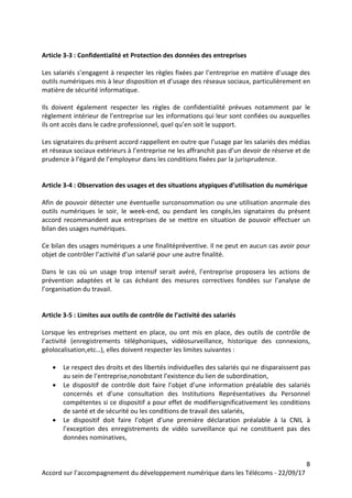 8
Accord sur l’accompagnement du développement numérique dans les Télécoms - 22/09/17
Article 3-3 : Confidentialité et Protection des données des entreprises
Les salariés s’engagent à respecter les règles fixées par l’entreprise en matière d’usage des
outils numériques mis à leur disposition et d’usage des réseaux sociaux, particulièrement en
matière de sécurité informatique.
Ils doivent également respecter les règles de confidentialité prévues notamment par le
règlement intérieur de l’entreprise sur les informations qui leur sont confiées ou auxquelles
ils ont accès dans le cadre professionnel, quel qu’en soit le support.
Les signataires du présent accord rappellent en outre que l’usage par les salariés des médias
et réseaux sociaux extérieurs à l’entreprise ne les affranchit pas d’un devoir de réserve et de
prudence à l’égard de l’employeur dans les conditions fixées par la jurisprudence.
Article 3-4 : Observation des usages et des situations atypiques d’utilisation du numérique
Afin de pouvoir détecter une éventuelle surconsommation ou une utilisation anormale des
outils numériques le soir, le week-end, ou pendant les congés,les signataires du présent
accord recommandent aux entreprises de se mettre en situation de pouvoir effectuer un
bilan des usages numériques.
Ce bilan des usages numériques a une finalitépréventive. Il ne peut en aucun cas avoir pour
objet de contrôler l’activité d’un salarié pour une autre finalité.
Dans le cas où un usage trop intensif serait avéré, l’entreprise proposera les actions de
prévention adaptées et le cas échéant des mesures correctives fondées sur l’analyse de
l’organisation du travail.
Article 3-5 : Limites aux outils de contrôle de l’activité des salariés
Lorsque les entreprises mettent en place, ou ont mis en place, des outils de contrôle de
l’activité (enregistrements téléphoniques, vidéosurveillance, historique des connexions,
géolocalisation,etc…), elles doivent respecter les limites suivantes :
 Le respect des droits et des libertés individuelles des salariés qui ne disparaissent pas
au sein de l’entreprise,nonobstant l’existence du lien de subordination,
 Le dispositif de contrôle doit faire l’objet d’une information préalable des salariés
concernés et d’une consultation des Institutions Représentatives du Personnel
compétentes si ce dispositif a pour effet de modifiersignificativement les conditions
de santé et de sécurité ou les conditions de travail des salariés,
 Le dispositif doit faire l’objet d’une première déclaration préalable à la CNIL à
l’exception des enregistrements de vidéo surveillance qui ne constituent pas des
données nominatives,
 