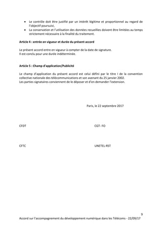 9
Accord sur l’accompagnement du développement numérique dans les Télécoms - 22/09/17
 Le contrôle doit être justifié par un intérêt légitime et proportionnel au regard de
l’objectif poursuivi,
 La conservation et l’utilisation des données recueillies doivent être limitées au temps
strictement nécessaire à la finalité du traitement.
Article 4 : entrée en vigueur et durée du présent accord
Le présent accord entre en vigueur à compter de la date de signature.
Il est conclu pour une durée indéterminée.
Article 5 : Champ d’application/Publicité
Le champ d’application du présent accord est celui défini par le titre I de la convention
collective nationale des télécommunications et son avenant du 25 janvier 2002.
Les parties signataires conviennent de le déposer et d’en demander l’extension.
Paris, le 22 septembre 2017
CFDT CGT- FO
CFTC UNETEL-RST
 