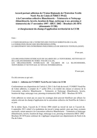 Accord portant adhésion de l’Union Régionale de l’Entretien Textile
Nord- Pas de Calais (UNIRET 59-62)
à la Convention collective Blanchisserie – Teinturerie et Nettoyage
(blanchisserie, laverie, location de linge, nettoyage à sec, pressing et
teinturerie) du 17 novembre 1997 - IDCC 2002 – Brochure JO 3074
(dénommée CCIR)
et élargissement du champ d’application territorial de la CCIR
Entre :
L’UNION REGIONALE DE L’ENTRETIEN DES TEXTILES NORD/PAS-DE-CALAIS,
LA FEDERATION FRANCAISE DES PRESSINGS (FFPB),
LE GROUPEMENT DES ENTREPRISES INDUSTRIELLES DE SERVICES TEXTILES (GEIST)
D’une part,
LES ORGANISATIONS SYNDICALES DE SALARIES DE LA TEINTURERIE, NETTOYAGE ET
DE LA BLANCHISSERIE DU NORD / PAS-DE-CALAIS,
LES ORGANISATIONS SYNDICALES DE SALARIES DE LA BLANCHISSERIE,
TEINTURERIE ET NETTOYAGE AU NIVEAU INTERREGIONAL
D’autre part,
Il a été convenu ce qui suit :
Article 1 – Adhésion de l’UNIRET Nord-Pas de Calais à la CCIR
Conformément aux dispositions de l’article L.2261-3 du Code du travail, l’UNIRET Nord-Pas
de Calais adhèrera, à compter du 1er
juillet 2016, à la totalité des clauses et annexes de la
Convention collective Blanchisserie – Teinturerie et Nettoyage (blanchisserie, laverie,
location de linge, nettoyage à sec, pressing et teinturerie) IDCC 2002 – Brochure JO 3074.
Cette adhésion ne remet pas en cause les avantages dont peuvent bénéficier par ailleurs les
salariés relevant du champ d’application de la convention collective du Nord-Pas de Calais à
ce jour.
De la même façon, l’accord du 23 février 2004 relatif au travail de nuit et l’accord du
6 septembre 2011 relatif à la modulation du travail à temps partiel, ainsi que leurs avenants
successifs, seront annexés à la Convention collective Blanchisserie – Teinturerie et Nettoyage
(blanchisserie, laverie, location de linge, nettoyage à sec, pressing et teinturerie) IDCC 2002 –
Brochure JO 3074 pour continuer de s’appliquer uniquement aux départements du Nord et du
Pas de Calais.
 