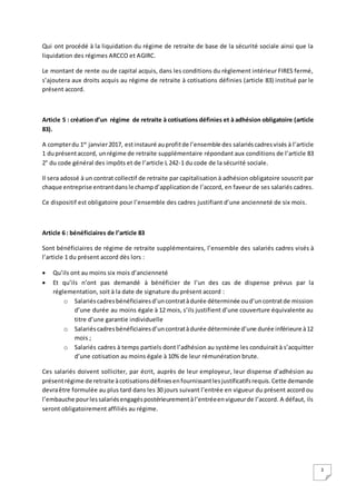 3
Qui ont procédé à la liquidation du régime de retraite de base de la sécurité sociale ainsi que la
liquidation des régimes ARCCO et AGIRC.
Le montant de rente ou de capital acquis, dans les conditions du règlement intérieur FIRES fermé,
s’ajoutera aux droits acquis au régime de retraite à cotisations définies (article 83) institué par le
présent accord.
Article 5 : création d’un régime de retraite à cotisations définies et à adhésion obligatoire (article
83).
A compterdu 1er
janvier2017, estinstauré auprofitde l’ensemble des salariéscadresvisés à l’article
1 duprésentaccord, unrégime de retraite supplémentaire répondant aux conditions de l’article 83
2° du code général des impôts et de l’article L 242-1 du code de la sécurité sociale.
Il sera adossé à un contrat collectif de retraite par capitalisation à adhésion obligatoire souscrit par
chaque entreprise entrantdansle champd’application de l’accord, en faveur de ses salariés cadres.
Ce dispositif est obligatoire pour l’ensemble des cadres justifiant d’une ancienneté de six mois.
Article 6 : bénéficiaires de l’article 83
Sont bénéficiaires de régime de retraite supplémentaires, l’ensemble des salariés cadres visés à
l’article 1 du présent accord dès lors :
 Qu’ils ont au moins six mois d’ancienneté
 Et qu’ils n’ont pas demandé à bénéficier de l’un des cas de dispense prévus par la
réglementation, soit à la date de signature du présent accord :
o Salariéscadresbénéficiairesd’uncontratàdurée déterminée oud’uncontratde mission
d’une durée au moins égale à 12 mois, s’ils justifient d’une couverture équivalente au
titre d’une garantie individuelle
o Salariéscadresbénéficiairesd’uncontratàdurée déterminée d’une durée inférieure à12
mois ;
o Salariés cadres à temps partiels dont l’adhésion au système les conduirait à s’acquitter
d’une cotisation au moins égale à 10% de leur rémunération brute.
Ces salariés doivent solliciter, par écrit, auprès de leur employeur, leur dispense d’adhésion au
présentrégime de retraite àcotisationsdéfiniesenfournissantlesjustificatifsrequis.Cette demande
devraêtre formulée au plus tard dans les 30 jours suivant l’entrée en vigueur du présent accord ou
l’embauche pourlessalariésengagéspostérieurementàl’entréeenvigueurde l’accord. A défaut, ils
seront obligatoirement affiliés au régime.
 