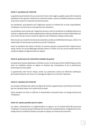 4
Article 7 : prestations de l’article 83
La garantie souscrite donne lieu au versement d’une rente viagère, payable au plus tôt à la date de
liquidation d’une pension vieillesse de la sécurité sociale, selon les modalités prévues au contrat
d’assurance souscrit en exécution du présent accord.
Les prestations sont garanties par l’organisme assureur et relèvent de sa seule responsabilité,
l’employeur n’est tenu qu’au seul paiement des cotisations.
Les prestationssont versées par l’organisme assureur, dans les conditions et modalités prévues au
contrat ou règlementde retraite supplémentaire,tellesque décritesdanslanotice d’information qui
sera remise lors de la mise en place du régime ou de l’embauche à chaque salarié cadre.
Dans touslescas, lesdroitsrésultantsdescotisationsverséessontdéfinitivementacquis, même si le
salarié cadre ne termine pas sa carrière au sein de l’entreprise.
Avant la liquidation des droits à retraite, les sommes acquises ne pourront faire l’objet d’aucun
rachat, hormis les cas de déblocage anticipés prévus à l’article 12 et les cas de transfert dans les
conditions légales et règlementaires en vigueur.
Article 8 : gestionnaire de l’article 83 et modalités de gestion
Les partenairessociaux optentpour unfondsen euros. Ce choix pourra être modifié chaque année,
selon les modalités propres au régime en fonction des circonstances et de la performance
économique du choix opéré.
Le gestionnaire doit fournir chaque année aux partenaires sociaux les éléments statistiques
permettant d’éclairer leur choix sur le pilotage du régime ou le choix de l’opérateur.
Article 9 : cotisations de l’article 83
Les comptesindividuels des cadres du régime de retraite supplémentaire article 83 sont alimentés
par une cotisation basée sur le salaire brut du cadre.
Cette cotisation est fixée à 2,37% de la rémunération mensuelle brute à la charge exclusive de
l’employeur.
Article 10 : options possibles pour les cadres
Les cadres, conformément à la réglementation en vigueur, et si le contrat article 83 souscrit par
l’employeur le prévoit peuvent effectuer des versements complémentaires, intégralement à leur
charge selon les conditions fiscales et sociales en vigueur au moment du versement.
 