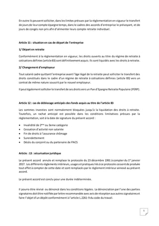 5
En outre ilspeuventsolliciter,dansleslimites prévues par la règlementation en vigueur le transfert
de joursde leurcompte épargne temps,dans le cadres des accords d’entreprise le prévoyant, et de
jours de congés non pris afin d’alimenter leurs compte retraite individuel.
Article 11 : situation en cas de départ de l’entreprise
1/ Départ en retraite
Conformément à la réglementation en vigueur, les droits ouverts au titre du régime de retraite à
cotisationsdéfinies (article83) sontdéfinitivementacquis.Ils sont liquidés avec les droits à retraite.
2/ Changement d’employeur
Tout salarié cadre quittantl’entreprise avant l’âge légal de la retraite peut solliciter le transfert des
droits constitués dans le cadre d’un régime de retraite à cotisations définies (article 83) vers un
contrat de même nature souscrit par le nouvel employeur.
Il peutégalementsolliciterle transfertde sesdroitsversun Pand’Epargne Retraite Populaire (PERP).
Article 12 : cas de déblocage anticipés des fonds acquis au titre de l’article 83
Les sommes investies sont normalement bloquées jusqu’à la liquidation des droits à retraite.
Toutefois, un rachat anticipé est possible dans les conditions limitatives prévues par la
réglementation, soit à la date de signature du présent accord :
 Invalidité de 2ème
ou 3eme catégorie
 Cessation d’activité non salariée
 Fin de droits à l’assurance chômage
 Surendettement
 Décès du conjoint ou du partenaire de PACS
Article : 13 : sécurisation juridique
Le présent accord annule et remplace le protocole du 23 décembre 1991 à compter du 1er
janvier
2017. Lesdifférentsrèglementsintérieurs,usagesetpratiques liésàce protocole cessentde produire
tout effet à compter de cette date et sont remplacés par le règlement intérieur annexé au présent
accord.
Le présent accord est conclu pour une durée indéterminée.
Il pourra être révisé ou dénoncé dans les conditions légales. La dénonciation par l’une des parties
signatairesdoitêtre notifiée parlettre recommandée avecavisde réceptionaux autressignataireset
faire l’objet d’un dépôt conformément à l’article L.2261-9 du code du travail.
 