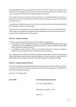 6
L’ensembledespartenaires sociaux peuvent se réunir dans les trois mois suivant la réception de la
notificationafind’envisagerl’éventuelle conclusion d’un accord de substitution. L’accord peut être
conclu, y compris avant l’expiration du délai de préavis de trois mois.
En tout état de cause et sauf accord contraire des parties, y compris de l’organisme assureur, la
dénonciationne pourraavoird’effet qu’à l’échéance du contrat d’assurance souscrit en application
du présent accord.
La résiliationpar l’organisme assureur du contrat d’assurance entraîne de plein droit la caducité du
présent accord par disparition de son objet.
Le présentaccordet le règlementannexédurégime cristallisé constituentunensemble contractuel
indissociable.Lesdispositionsduditrèglementsontopposablesaux entreprisesetaux participants
dans lesmêmesconditionsque l’accordlui-même.
Article 14 : condition résolutoire
L’entrée en vigueur du présent accord au 1er
janvier 2017 est conditionnée :
 A l’approbation avant l’Assemblée Générale annuelle d’HUMANIS PREVOYANCE (prévue pour
l’approbationdescomptes2016) descomptesde résultatau 31 décembre 2016 du régime FIRES,
par les signataires du présent avenant,
 A l’approbation avant le 30 juin 2017 par l’Assemblée Générale de l’assureur désigné du
règlement du régime FIRES 1 fermé, tel qu’annexé au présent avenant
Dans l’hypothèse où ces conditions ne seraient finalement pas remplies, le présent avenant serait
réputé n’avoirjamaisexisté,touteslessituations traitées, en son titre, entre le 1er
janvier 2017 et le
30 juin 2017, seraient retraitées en fonction des règles applicables au 31 décembre 2016.
Article 15 : formalités,dépôtet publicité
Cetaccord feral’objetdesformalitésde dépôtetde publicitéprévuesàl’article L2231-6 etsuivants
du code de Travail et d’une demande d’agrémentauprèsdesservicescompétents.Il feraégalement
l’objetd’une demande d’extension.
Fait à Paris, le 27 octobre 2016
Pour la FNCC Pour les Organisations Syndicales
CFE – CGC – Agroalimentaire
Fédération du commerce – CGT
FGTA – FO
 