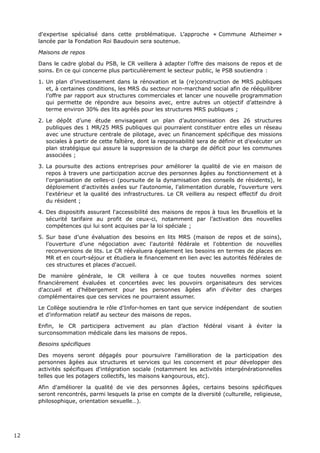 d'expertise spécialisé dans cette problématique. L’approche « Commune Alzheimer »
lancée par la Fondation Roi Baudouin sera soutenue.
Maisons de repos
Dans le cadre global du PSB, le CR veillera à adapter l’offre des maisons de repos et de
soins. En ce qui concerne plus particulièrement le secteur public, le PSB soutiendra :
1. Un plan d’investissement dans la rénovation et la (re)construction de MRS publiques
et, à certaines conditions, les MRS du secteur non-marchand social afin de rééquilibrer
l’offre par rapport aux structures commerciales et lancer une nouvelle programmation
qui permette de répondre aux besoins avec, entre autres un objectif d’atteindre à
terme environ 30% des lits agréés pour les structures MRS publiques ;
2. Le dépôt d’une étude envisageant un plan d’autonomisation des 26 structures
publiques des 1 MR/25 MRS publiques qui pourraient constituer entre elles un réseau
avec une structure centrale de pilotage, avec un financement spécifique des missions
sociales à partir de cette faîtière, dont la responsabilité sera de définir et d’exécuter un
plan stratégique qui assure la suppression de la charge de déficit pour les communes
associées ;
3. La poursuite des actions entreprises pour améliorer la qualité de vie en maison de
repos à travers une participation accrue des personnes âgées au fonctionnement et à
l'organisation de celles-ci (poursuite de la dynamisation des conseils de résidents), le
déploiement d'activités axées sur l'autonomie, l'alimentation durable, l'ouverture vers
l'extérieur et la qualité des infrastructures. Le CR veillera au respect effectif du droit
du résident ;
4. Des dispositifs assurant l'accessibilité des maisons de repos à tous les Bruxellois et la
sécurité tarifaire au profit de ceux-ci, notamment par l’activation des nouvelles
compétences qui lui sont acquises par la loi spéciale ;
5. Sur base d’une évaluation des besoins en lits MRS (maison de repos et de soins),
l’ouverture d’une négociation avec l'autorité fédérale et l'obtention de nouvelles
reconversions de lits. Le CR réévaluera également les besoins en termes de places en
MR et en court-séjour et étudiera le financement en lien avec les autorités fédérales de
ces structures et places d'accueil.
De manière générale, le CR veillera à ce que toutes nouvelles normes soient
financièrement évaluées et concertées avec les pouvoirs organisateurs des services
d'accueil et d'hébergement pour les personnes âgées afin d'éviter des charges
complémentaires que ces services ne pourraient assumer.
Le Collège soutiendra le rôle d'Infor-homes en tant que service indépendant de soutien
et d'information relatif au secteur des maisons de repos.
Enfin, le CR participera activement au plan d’action fédéral visant à éviter la
surconsommation médicale dans les maisons de repos.
Besoins spécifiques
Des moyens seront dégagés pour poursuivre l'amélioration de la participation des
personnes âgées aux structures et services qui les concernent et pour développer des
activités spécifiques d'intégration sociale (notamment les activités intergénérationnelles
telles que les potagers collectifs, les maisons kangourous, etc).
Afin d'améliorer la qualité de vie des personnes âgées, certains besoins spécifiques
seront rencontrés, parmi lesquels la prise en compte de la diversité (culturelle, religieuse,
philosophique, orientation sexuelle…).
12
 