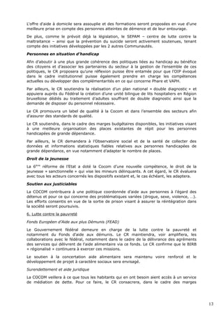 L'offre d'aide à domicile sera assouplie et des formations seront proposées en vue d'une
meilleure prise en compte des personnes atteintes de démence et de leur entourage.
De plus, comme le prévoit déjà la législation, le SEPAM – centre de lutte contre la
maltraitance – ainsi que la prévention du suicide seront activement soutenues, tenant
compte des initiatives développées par les 2 autres Communautés.
Personnes en situation d’handicap
Afin d’aboutir à une plus grande cohérence des politiques liées au handicap au bénéfice
des citoyens et d’associer les partenaires du secteur à la gestion de l’ensemble de ces
politiques, le CR proposera qu’une réflexion puisse être entamée pour que l’OIP évoqué
dans le cadre institutionnel puisse également prendre en charge les compétences
actuelles ou développer des complémentarités en ce qui concerne Phare et VAPH.
Par ailleurs, le CR soutiendra la réalisation d’un plan national « double diagnostic » et
appuiera auprès du Fédéral la création d’une unité bilingue de lits hospitaliers en Région
bruxelloise dédiés au traitement d’adultes souffrant de double diagnostic ainsi que la
demande de disposer du personnel nécessaire.
Le CR promouvra un label de qualité à la Cocom et dans l’ensemble des secteurs afin
d’assurer des standards de qualité.
Le CR soutiendra, dans le cadre des marges budgétaires disponibles, les initiatives visant
à une meilleure organisation des places existantes de répit pour les personnes
handicapées de grande dépendance.
Par ailleurs, le CR demandera à l’Observatoire social et de la santé de collecter des
données et informations statistiques fiables relatives aux personnes handicapées de
grande dépendance, en vue notamment d’adapter le nombre de places.
Droit de la jeunesse
La 6ème
réforme de l’Etat a doté la Cocom d’une nouvelle compétence, le droit de la
jeunesse « sanctionnelle » qui vise les mineurs délinquants. A cet égard, le CR évaluera
avec tous les acteurs concernés les dispositifs existant et, le cas échéant, les adaptera.
Soutien aux justiciables
La COCOM contribuera à une politique coordonnée d’aide aux personnes à l’égard des
détenus et pour ce qui concerne des problématiques variées (drogue, sexe, violence, …).
Les efforts consentis en vue de la sortie de prison visant à assurer la réintégration dans
la société seront poursuivis.
6. Lutte contre la pauvreté
Fonds Européen d’Aide aux plus Démunis (FEAD)
Le Gouvernement fédéral demeure en charge de la lutte contre la pauvreté et
notamment du Fonds d'aide aux démunis. Le CR maintiendra, voir amplifiera, les
collaborations avec le fédéral, notamment dans le cadre de la délivrance des agréments
des services qui délivrent de l'aide alimentaire via ce fonds. Le CR confirme que le BIRB
« régionalisé » continuera à exercer ces missions.
Le soutien à la concertation aide alimentaire sera maintenu voire renforcé et le
développement de projet à caractère sociaux sera envisagé.
Surendettement et aide juridique
La COCOM veillera à ce que tous les habitants qui en ont besoin aient accès à un service
de médiation de dette. Pour ce faire, le CR consacrera, dans le cadre des marges
13
 