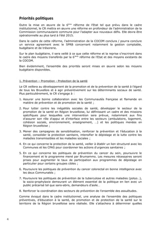 Priorités politiques
Outre la mise en œuvre de la 6ème
réforme de l’Etat tel que prévu dans le cadre
institutionnel, le CR mettra en œuvre une réforme en profondeur de l’administration de la
Commission communautaire commune pour l’adapter aux nouveaux défis. Elle devra être
opérationnelle au plus tard à l’été 2015.
Dans le cadre de cette réforme, l’administration de la COCOM conclura / pourra conclure
un service agreement avec le SPRB concernant notamment la gestion comptable,
budgétaire et de trésorerie.
Sur le plan budgétaire, il sera veillé à ce que cette réforme et la reprise s’inscriront dans
le cadre des moyens transférés par la 6ième
réforme de l’Etat et des moyens existants de
la COCOM.
Bien évidemment, l’ensemble des priorités seront mises en œuvre selon les moyens
budgétaire disponibles.
1. Prévention – Promotion - Protection de la santé
Le CR veillera au développement de la promotion et de la prévention de la santé à l'égard
de tous les Bruxellois et à agir préventivement sur les déterminants sociaux de santé.
Plus particulièrement, le CR s’engage à :
1. Assurer une bonne collaboration avec les Communautés française et flamande en
matière de prévention et de promotion de la santé ;
2. Pour lutter contre les inégalités sociales de santé, développer le secteur de la
promotion de la santé en Région bruxelloise, lui définissant un cadre et des missions
spécifiques pour lesquelles une intervention sera prévue, notamment aux fins
d’assurer son rôle d'appui et d'interface entre les secteurs (ambulatoire, logement,
cohésion sociale, environnement, enseignement, …) et les politiques menées en
Région bruxelloise ;
3. Mener des campagnes de sensibilisation, renforcer la prévention et l’éducation à la
santé, consolider la protection sanitaire, intensifier le dépistage et la lutte contre les
maladies transmissibles et les maladies sociales ;
4. En ce qui concerne la protection de la santé, veiller à établir un lien structurel avec les
Communes et les CPAS pour coordonner les actions d'urgences sanitaires ;
5. En ce qui concerne les politiques de prévention du cancer du sein, poursuivre le
financement et le programme mené par Brumammo. Les mesures nécessaires seront
prises pour augmenter le taux de participation aux programmes de dépistage en
particulier pour certains groupes cibles ;
6. Poursuivre les politiques de prévention du cancer colorectal en bonne intelligence avec
les deux Communatés ;
7. Poursuivre les politiques de prévention de la tuberculose et autres maladies (polyo…),
la socio-prophylaxie demeurant un élément essentiel de la politique en lien avec un
public précarisé tel que sans-abris, demandeurs d’asile…
8. Renforcer la coordination des secteurs de prévention de l’ensemble des assuétudes.
Comme évoqué dans le cadre institutionnel, une analyse de l’ensemble des politiques
préventives, d’éducation à la santé, de promotion et de protection de la santé sur le
territoire de la Région bruxelloise sera réalisée. Elle s’attachera à déterminer quelles
4
 