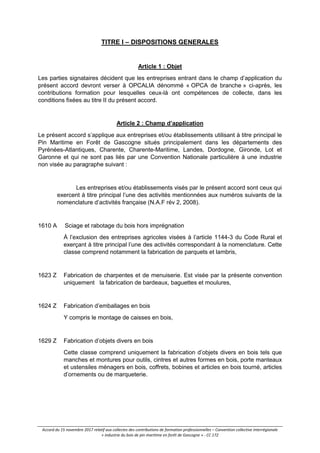 Accord du 15 novembre 2017 relatif aux collectes des contributions de formation professionnelles – Convention collective interrégionale
« industrie du bois de pin maritime en forêt de Gascogne » - CC 172
TITRE I – DISPOSITIONS GENERALES
Article 1 : Objet
Les parties signataires décident que les entreprises entrant dans le champ d’application du
présent accord devront verser à OPCALIA dénommé « OPCA de branche » ci-après, les
contributions formation pour lesquelles ceux-là ont compétences de collecte, dans les
conditions fixées au titre II du présent accord.
Article 2 : Champ d’application
Le présent accord s’applique aux entreprises et/ou établissements utilisant à titre principal le
Pin Maritime en Forêt de Gascogne situés principalement dans les départements des
Pyrénées-Atlantiques, Charente, Charente-Maritime, Landes, Dordogne, Gironde, Lot et
Garonne et qui ne sont pas liés par une Convention Nationale particulière à une industrie
non visée au paragraphe suivant :
Les entreprises et/ou établissements visés par le présent accord sont ceux qui
exercent à titre principal l’une des activités mentionnées aux numéros suivants de la
nomenclature d’activités française (N.A.F rév 2, 2008).
1610 A Sciage et rabotage du bois hors imprégnation
À l’exclusion des entreprises agricoles visées à l’article 1144-3 du Code Rural et
exerçant à titre principal l’une des activités correspondant à la nomenclature. Cette
classe comprend notamment la fabrication de parquets et lambris,
1623 Z Fabrication de charpentes et de menuiserie. Est visée par la présente convention
uniquement la fabrication de bardeaux, baguettes et moulures,
1624 Z Fabrication d’emballages en bois
Y compris le montage de caisses en bois,
1629 Z Fabrication d’objets divers en bois
Cette classe comprend uniquement la fabrication d’objets divers en bois tels que
manches et montures pour outils, cintres et autres formes en bois, porte manteaux
et ustensiles ménagers en bois, coffrets, bobines et articles en bois tourné, articles
d’ornements ou de marqueterie.
 