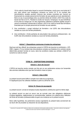 Accord du 15 novembre 2017 relatif aux collectes des contributions de formation professionnelles – Convention collective interrégionale
« industrie du bois de pin maritime en forêt de Gascogne » - CC 172
10 du code du travail selon lequel un accord d’entreprise, conclu pour une durée de 3
ans, peut prévoir que l’employeur consacre au moins 0,2 % du montant des
rémunérations versées pendant chacune des années couvertes par l’accord au
financement du compte personnel de formation de ses salariés et à son abondement.
Dans ce cas, le pourcentage prévu au premier alinéa de l’article L.6331-9 du code du
travail est fixé à 0,8 %. Pendant la durée de l’accord, l’employeur ne peut bénéficier
d’une prise en charge par l’un des organismes collecteurs paritaires agréés auquel il
verse la contribution mentionnée à l’article L.6331-9 du code du travail des formations
financées par le compte personnel de formation de ses salariés ;
3. Une contribution « congé individuel de formation » de 0,20% des rémunérations
versées au cours de l’année précédente ;
4. Une contribution « fonds paritaires de sécurisation des parcours professionnels » de
0,20% des rémunérations versées au cours de l’année précédente.
Article 7 : Dispositions communes à toutes les entreprises
Quel que soit leur effectif, les entreprises versent à l’OPCA de branche la contribution « CIF-
CDD » égale à 1% du montant des rémunérations versées aux titulaires d’un contrat à durée
déterminée pendant l’année en cours, dans les conditions visées aux articles L.6322-37 et
suivants du code du travail.
TITRE III – DISPOSITIONS DIVERSES
Article 8 : Suivi de l’accord
L’OPCA de branche rendra compte une fois par an aux partenaires sociaux de l’ensemble
des sommes collectées ainsi que des formations mises en place.
Article 9 : Date d’effet
Le présent accord prend effet à compter de la date de sa signature.
Il s’appliquera pour les collectes réalisées à partir du 28 février 2019
Article 10: Clause de sauvegarde
Le présent accord annule et remplace toutes dispositions antérieures ayant le même objet.
Le présent accord ne peut en aucun cas se cumuler avec des obligations ultérieures
d’origine législative, réglementaire ou conventionnelle, relatives à la collecte et/ou l’affection
de fonds de formation professionnelle et ayant une incidence sur le présent accord.
Dans cette hypothèse, les partenaires sociaux signataires du présent texte conviennent de
se réunir afin de procéder au réexamen de ces dispositions.
 