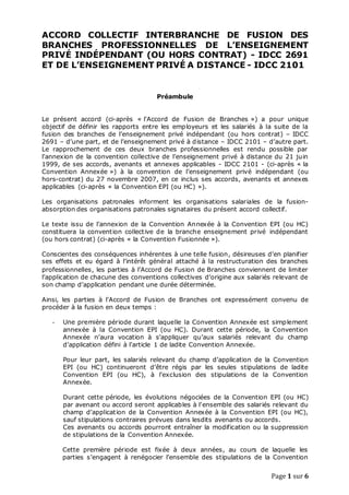 Page 1 sur 6
ACCORD COLLECTIF INTERBRANCHE DE FUSION DES
BRANCHES PROFESSIONNELLES DE L’ENSEIGNEMENT
PRIVÉ INDÉPENDANT (OU HORS CONTRAT) - IDCC 2691
ET DE L’ENSEIGNEMENT PRIVÉ A DISTANCE - IDCC 2101
Préambule
Le présent accord (ci-après « l’Accord de Fusion de Branches ») a pour unique
objectif de définir les rapports entre les employeurs et les salariés à la suite de la
fusion des branches de l’enseignement privé indépendant (ou hors contrat) – IDCC
2691 – d’une part, et de l’enseignement privé à distance – IDCC 2101 – d’autre part.
Le rapprochement de ces deux branches professionnelles est rendu possible par
l’annexion de la convention collective de l’enseignement privé à distance du 21 juin
1999, de ses accords, avenants et annexes applicables - IDCC 2101 - (ci-après « la
Convention Annexée ») à la convention de l’enseignement privé indépendant (ou
hors-contrat) du 27 novembre 2007, en ce inclus ses accords, avenants et annexes
applicables (ci-après « la Convention EPI (ou HC) »).
Les organisations patronales informent les organisations salariales de la fusion-
absorption des organisations patronales signataires du présent accord collectif.
Le texte issu de l’annexion de la Convention Annexée à la Convention EPI (ou HC)
constituera la convention collective de la branche enseignement privé indépendant
(ou hors contrat) (ci-après « la Convention Fusionnée »).
Conscientes des conséquences inhérentes à une telle fusion, désireuses d’en planifier
ses effets et eu égard à̀ l’intérêt général attaché à la restructuration des branches
professionnelles, les parties à l’Accord de Fusion de Branches conviennent de limiter
l’application de chacune des conventions collectives d’origine aux salariés relevant de
son champ d’application pendant une durée déterminée.
Ainsi, les parties à l’Accord de Fusion de Branches ont expressément convenu de
procéder à la fusion en deux temps :
- Une première période durant laquelle la Convention Annexée est simplement
annexée à la Convention EPI (ou HC). Durant cette période, la Convention
Annexée n’aura vocation à s’appliquer qu’aux salariés relevant du champ
d’application défini à l’article 1 de ladite Convention Annexée.
Pour leur part, les salariés relevant du champ d’application de la Convention
EPI (ou HC) continueront d’être régis par les seules stipulations de ladite
Convention EPI (ou HC), à l’exclusion des stipulations de la Convention
Annexée.
Durant cette période, les évolutions négociées de la Convention EPI (ou HC)
par avenant ou accord seront applicables à l’ensemble des salariés relevant du
champ d’application de la Convention Annexée à la Convention EPI (ou HC),
sauf stipulations contraires prévues dans lesdits avenants ou accords.
Ces avenants ou accords pourront entraîner la modification ou la suppression
de stipulations de la Convention Annexée.
Cette première période est fixée à deux années, au cours de laquelle les
parties s’engagent à renégocier l’ensemble des stipulations de la Convention
 