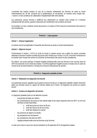 L’ensemble des emplois existant au sein de la branche représentant les Services de santé au travail
interentreprises est, de fait, concerné par la problématique du recrutement, du maintien dans l’emploi des
« seniors » et des conditions de collaboration intergénérationnelle entre salariés.
Les partenaires sociaux tiennent à réaffirmer leur attachement au maintien dans l’emploi et à l’insertion
professionnelle des seniors, garantis notamment par l’amélioration des conditions de travail.
Ils souhaitent, en outre, améliorer l’accès des jeunes à un emploi en CDI et assurer la transmission des savoirs et
des compétences.
PARTIE 1 : Cadre général
Article 1 – Champ d’application
Le présent accord est applicable à l’ensemble des Services de santé au travail interentreprises.
Article 2 – Objet de l’accord
Conformément à l’article L. 5121-6 du Code du travail, le présent accord vise à définir les actions concrètes
destinées à favoriser l’insertion durable des jeunes dans l’emploi pour l’accès à un CDI, à favoriser l’embauche et
le maintien dans l’emploi des seniors et à favoriser la transmission des savoirs et des compétences.
Par ailleurs, cet accord participe à l’objectif d’égalité professionnelle entre les femmes et les hommes dans les
SSTI de la branche et à la mixité des emplois. Il confirme également l’égalité d’accès à l’emploi dans le cadre de
la lutte contre les discriminations à l’embauche et durant le déroulement de carrière.
PARTIE 2 : Diagnostic préalable et bilan
Article 3 – Réalisation du diagnostic de branche
Les partenaires sociaux rappellent que le présent accord se fonde sur un diagnostic préalable, réalisé notamment
grâce aux données issues du rapport de branche réalisé par le Cisme. Ce diagnostic est annexé au présent
accord.
Article 4 – Contenu du diagnostic de branche
Le diagnostic préalable porte sur les éléments suivants :
- la pyramide des âges par métiers ;
- les caractéristiques des jeunes et des salariés âgés et leur place respective dans les SSTI, sur les trois
dernières années disponibles ;
 profil des jeunes de moins de 26 ans,
 profil des seniors de 55 ans et plus,
 profil des médecins du travail ;
- les prévisions de départ à la retraite ;
- les perspectives de recrutement ;
- les compétences clés dans les SSTI ;
- l’égalité professionnelle entre les femmes et les hommes.
Le bilan de la mise en œuvre de l’accord précédent du 26 septembre 2013 est également réalisé.
2
 
