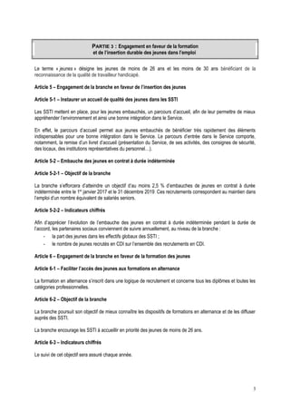 PARTIE 3 : Engagement en faveur de la formation
et de l’insertion durable des jeunes dans l’emploi
Le terme « jeunes » désigne les jeunes de moins de 26 ans et les moins de 30 ans bénéficiant de la
reconnaissance de la qualité de travailleur handicapé.
Article 5 – Engagement de la branche en faveur de l’insertion des jeunes
Article 5-1 – Instaurer un accueil de qualité des jeunes dans les SSTI
Les SSTI mettent en place, pour les jeunes embauchés, un parcours d’accueil, afin de leur permettre de mieux
appréhender l’environnement et ainsi une bonne intégration dans le Service.
En effet, le parcours d’accueil permet aux jeunes embauchés de bénéficier très rapidement des éléments
indispensables pour une bonne intégration dans le Service. Le parcours d’entrée dans le Service comporte,
notamment, la remise d’un livret d’accueil (présentation du Service, de ses activités, des consignes de sécurité,
des locaux, des institutions représentatives du personnel…).
Article 5-2 – Embauche des jeunes en contrat à durée indéterminée
Article 5-2-1 – Objectif de la branche
La branche s’efforcera d’atteindre un objectif d’au moins 2,5 % d’embauches de jeunes en contrat à durée
indéterminée entre le 1er
janvier 2017 et le 31 décembre 2019. Ces recrutements correspondent au maintien dans
l’emploi d’un nombre équivalent de salariés seniors.
Article 5-2-2 – Indicateurs chiffrés
Afin d’apprécier l’évolution de l’embauche des jeunes en contrat à durée indéterminée pendant la durée de
l’accord, les partenaires sociaux conviennent de suivre annuellement, au niveau de la branche :
- la part des jeunes dans les effectifs globaux des SSTI ;
- le nombre de jeunes recrutés en CDI sur l’ensemble des recrutements en CDI.
Article 6 – Engagement de la branche en faveur de la formation des jeunes
Article 6-1 – Faciliter l’accès des jeunes aux formations en alternance
La formation en alternance s’inscrit dans une logique de recrutement et concerne tous les diplômes et toutes les
catégories professionnelles.
Article 6-2 – Objectif de la branche
La branche poursuit son objectif de mieux connaître les dispositifs de formations en alternance et de les diffuser
auprès des SSTI.
La branche encourage les SSTI à accueillir en priorité des jeunes de moins de 26 ans.
Article 6-3 – Indicateurs chiffrés
Le suivi de cet objectif sera assuré chaque année.
3
 