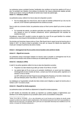 Les partenaires sociaux souhaitent favoriser l'amélioration des conditions de travail des salariés de 55 ans et
plus. Ils souhaitent que l’adoption d’une politique de prévention des risques professionnels adaptée permette
d’éviter ou de réduire, à terme, les difficultés de maintien dans l’emploi des salariés âgés.
Article 7-2 – Indicateurs chiffrés
Les partenaires sociaux veilleront à la mise en place de la disposition suivante :
 Pour les salariés âgés d’au moins 55 ans, dans le cadre de l’entretien professionnel qui a lieu tous les
deux ans, le SSTI abordera systématiquement les conditions de travail.
Dans le cadre de ce domaine d'action, les partenaires sociaux se fixent comme objectif qu’au terme du présent
accord :
 Sur l’ensemble des salariés, une attention particulière sera portée aux salariés âgés d’au moins 55 ans,
pour lesquels au cours de l’entretien professionnel, devront systématiquement être abordées les
conditions de travail.
Annuellement, chaque SSTI recueille le nombre de salariés d’au moins 55 ans ayant bénéficié d’un entretien
professionnel au cours duquel ont été abordées les conditions de travail.
Ces données sont transmises chaque année au Cisme. Elles figurent dans le rapport annuel de branche prévu à
l’article D. 2241-1 du Code du travail et permettent, d’une part, de s’assurer de l’atteinte des objectifs fixés,
d’autre part, d’analyser la pertinence des actions menées.
Article 8 – Aménagement des fins de carrière et de la transition entre activité et retraite
Article 8-1 – Objectif de la branche
Les partenaires sociaux encouragent l’adoption de mesures visant à permettre un aménagement des fins de
carrière et de la transition entre activité et retraite pour les salariés âgés de 55 ans et plus.
Article 8-2 – Indicateurs chiffrés
A cette fin, les parties signataires veillent à la mise en place des dispositions suivantes :
 Proposition d’un bilan retraite tel que défini par l'article 18 de l'ANI du 13/12/051
.
 Les salariés âgés de 55 ans et plus qui le souhaitent, bénéficieront, en accord avec leur employeur,
d'aménagements de leurs horaires de travail, y compris sous forme de temps partiel, organisés sur la
semaine, le mois ou l'année.
Les SSTI s'efforceront de limiter l'impact de ces aménagements d'horaires sur les droits à retraite à taux
plein des intéressés (article 19 de l’ANI du 13/12/05 – CSS, art. R. 231-0-3).
Les statistiques sur l’augmentation annuelle des bilans retraite seront intégrées au rapport de branche prévu à
l’article D. 2241-1 du Code du travail.
Article 8-3 – Dispositif de retraite progressive
Les partenaires sociaux sont attentifs au déploiement du dispositif de retraite progressive.
Le SSTI étudiera les demandes des salariés qui répondent aux conditions légales et réglementaires pour
bénéficier d’une retraite progressive et qui souhaitent cotiser comme s’ils travaillaient à temps plein.
1
Article 18 de l’ANI du 13/12/2005 : « Au vu des informations qui lui sont fournies par les régimes de sécurité sociale
auxquels il a cotisé et ses caisse de retraite complémentaire, à titre strictement personnel et dont il est le seul propriétaire, le
salarié de 55 ans et plus peut, à sa demande, faire le point avec son responsable hiérarchique des modalités de sa fin de
carrière, à l’occasion de l’entretien professionnel ».
5
 