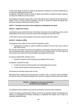 Le SSTI pourra décider de prendre en charge sa part patronale de cotisations sur la retraite complémentaire et
sur l’assurance vieillesse de sécurité sociale.
Annuellement, chaque SSTI recense le nombre de salariés ayant bénéficié du dispositif de retraite progressive,
en indiquant les conditions de sa mise en œuvre.
Ces données sont transmises chaque année au Cisme. Elles figurent dans le rapport annuel de branche prévu à
l’article D. 2241-1 du Code du travail et permettent, d’une part, de s’assurer de l’atteinte des objectifs fixés,
d’autre part, d’analyser la pertinence des actions menées.
Article 9 – Transmission des savoirs et des compétences et développement du tutorat
Article 9-1 – Objectif de la branche
Les partenaires sociaux entendent favoriser la transmission des savoirs et des compétences par et/ou pour les
salariés âgés de 55 ans et plus, ainsi que les mesures visant à développer le tutorat dans le SSTI.
Le SSTI laisse au tuteur le temps nécessaire à cette mission de tutorat et être formé à cette fin.
Article 9-2 – Indicateurs chiffrés
Les partenaires sociaux veillent à la mise en place de la disposition suivante :
 Développement et formation au tutorat au bénéfice des salariés de 55 ans et plus, dans le cadre de
cette charte du tutorat.
Pour favoriser la transmission des savoirs et des compétences et développer le tutorat des salariés de 55 ans et
plus, les partenaires sociaux se fixent comme objectif qu’au terme du présent accord, 15 % des missions de
tutorat mises en œuvre dans le SSTI soient proposées à des salariés de 55 ans et plus.
Est associé à l’objectif chiffré, l’indicateur suivant :
 Proportion de missions de tutorat assurées par des salariés de 55 ans et plus.
Annuellement, chaque SSTI recueille :
 le nombre de missions de tutorat proposées à des salariés âgés de 55 ans et plus ;
 le nombre total de missions de tutorat assurées dans le SSTI.
Ces données sont transmises chaque année au Cisme.
Elles figurent dans le rapport annuel de branche prévu à l’article D. 2241-1 du Code du travail et permettent,
d’une part, de s’assurer de l’atteinte des objectifs fixés, d’autre part, d’analyser la pertinence des actions menées.
PARTIE 5 : Engagement en faveur de la transmission
des savoirs et des compétences
Les partenaires sociaux souhaitent que soit assurée la transmission des savoirs et des compétences.
A cette fin, ils attirent plus particulièrement l’attention des SSTI sur les dispositions relatives à la désignation d’un
référent et au développement de binômes d’échanges de compétences entre salariés, dans le cadre de la
coopération intergénérationnelle.

6
 