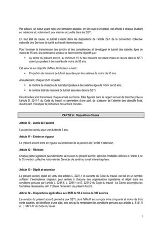 Par ailleurs, un tuteur ayant reçu une formation adaptée, en lien avec l’université, est affecté à chaque étudiant
en médecine et, notamment, aux internes accueillis dans les SSTI.
En tout état de cause, le tutorat s’inscrit dans les dispositions de l’article 22-1 de la Convention collective
nationale des Services de santé au travail interentreprises.
Pour favoriser la transmission des savoirs et des compétences et développer le tutorat des salariés âgés de
moins de 55 ans, les partenaires sociaux se fixent comme objectif que :
 Au terme du présent accord, au minimum 15 % des missions de tutorat mises en œuvre dans le SSTI
soient proposées à des salariés de moins de 55 ans.
Est associé aux objectifs chiffrés, l’indicateur suivant :
 Proportion de missions de tutorat assurées par des salariés de moins de 55 ans.
Annuellement, chaque SSTI recueille :
 le nombre de missions de tutorat proposées à des salariés âgés de moins de 55 ans ;
 le nombre total de missions de tutorat assurées dans le SSTI.
Ces données sont transmises chaque année au Cisme. Elles figurent dans le rapport annuel de branche prévu à
l’article D. 2241-1 du Code du travail, et permettent d’une part, de s’assurer de l’atteinte des objectifs fixés,
d’autre part, d’analyser la pertinence des actions menées.
PARTIE 6 : Dispositions finales
Article 10 – Durée de l’accord
L’accord est conclu pour une durée de 3 ans.
Article 11 – Entrée en vigueur
Le présent accord entre en vigueur au lendemain de la parution de l’arrêté d’extension.
Article 12 – Révision
Chaque partie signataire peut demander la révision du présent accord, selon les modalités définies à l’article 4 de
la Convention collective nationale des Services de santé au travail interentreprises.
Article 13 – Dépôt et extension
Le présent accord, établi en vertu des articles L. 2221-1 et suivants du Code du travail, est fait en un nombre
suffisant d’exemplaires originaux pour remise à chacune des organisations signataires et dépôt dans les
conditions prévues par l’article L. 2231-6, L. 2261-1 et D. 2231-2 du Code du travail. Le Cisme accomplira les
formalités nécessaires, afin d’obtenir l’extension du présent Accord.
Article 14 – Dispositions applicables aux SSTI de 50 à moins de 300 salariés
L'extension du présent accord permettra aux SSTI, dont l'effectif est compris entre cinquante et moins de trois
cents salariés, de bénéficier d'une aide, dès lors qu'ils remplissent les conditions prévues aux articles L. 5121-8
et L. 5121-17 du Code du travail.
7
 