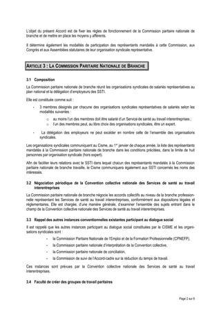 L’objet du présent Accord est de fixer les règles de fonctionnement de la Commission paritaire nationale de
branche et de mettre en place les moyens y afférents.
Il détermine également les modalités de participation des représentants mandatés à cette Commission, aux
Congrès et aux Assemblées statutaires de leur organisation syndicale représentative.
ARTICLE 3 : LA COMMISSION PARITAIRE NATIONALE DE BRANCHE
3.1 Composition
La Commission paritaire nationale de branche réunit les organisations syndicales de salariés représentatives au
plan national et la délégation d’employeurs des SSTI.
Elle est constituée comme suit :
- 3 membres désignés par chacune des organisations syndicales représentatives de salariés selon les
modalités suivantes :
o au moins l’un des membres doit être salarié d’un Service de santé au travail interentreprises ;
o l’un des membres peut, au libre choix des organisations syndicales, être un expert.
- La délégation des employeurs ne peut excéder en nombre celle de l’ensemble des organisations
syndicales.
Les organisations syndicales communiquent au Cisme, au 1er
janvier de chaque année, la liste des représentants
mandatés à la Commission paritaire nationale de branche dans les conditions précitées, dans la limite de huit
personnes par organisation syndicale (hors expert).
Afin de faciliter leurs relations avec le SSTI dans lequel chacun des représentants mandatés à la Commission
paritaire nationale de branche travaille, le Cisme communiquera également aux SSTI concernés les noms des
intéressés.
3.2 Négociation périodique de la Convention collective nationale des Services de santé au travail
interentreprises
La Commission paritaire nationale de branche négocie les accords collectifs au niveau de la branche profession-
nelle représentant les Services de santé au travail interentreprises, conformément aux dispositions légales et
réglementaires. Elle est chargée, d’une manière générale, d’examiner l’ensemble des sujets entrant dans le
champ de la Convention collective nationale des Services de santé au travail interentreprises.
3.3 Rappel des autres instances conventionnelles existantes participant au dialogue social
Il est rappelé que les autres instances participant au dialogue social constituées par le CISME et les organi-
sations syndicales sont :
- la Commission Paritaire Nationale de l’Emploi et de la Formation Professionnelle (CPNEFP),
- la Commission paritaire nationale d’interprétation de la Convention collective,
- la Commission paritaire nationale de conciliation,
- la Commission de suivi de l’Accord-cadre sur la réduction du temps de travail.
Ces instances sont prévues par la Convention collective nationale des Services de santé au travail
interentreprises.
3.4 Faculté de créer des groupes de travail paritaires
Page 2 sur 6
 