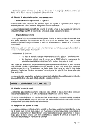 La Commission paritaire nationale de branche peut décider de créer des groupes de travail paritaires par
thèmes ; elle en fixe les missions et les modalités de fonctionnement.
3.5 Réunions de la Commission paritaire nationale de branche
• Fixation du calendrier prévisionnel de négociation
A chaque début d’année, en fonction des obligations légales, des objectifs de négociation et de la charge de
travail, les partenaires sociaux établissent le programme de travail des réunions.
Le programme de travail peut être modifié à la demande de l’une des parties. Le nouveau calendrier prévisionnel
est aussitôt notifié par le CISME à l’ensemble des parties après accord des partenaires sociaux.
• Organisation des réunions
L’ordre du jour de chaque réunion de la Commission paritaire nationale de branche, convenu et annoncé à l’issue
de la réunion précédente, est confirmé dans la convocation, qui doit être adressée, par le CISME, à chaque
fédération concernée ou délégation désignée, au moins trois semaines à l’avance, sauf en cas de circonstances
exceptionnelles.
Il est entendu que la convocation sera adressée concomitamment par courriel à chaque organisation syndicale et
aux représentants désignés par chacune d’elles.
La convocation est accompagnée :
- d’un relevé de décisions, établi par un représentant du CISME, approuvé à la réunion suivante ;
- des documents préparés pour la réunion par le CISME et/ou les représentants des
organisations syndicales représentatives et/ou les membres des groupes de travail.
Il est accordé aux représentants des organisations syndicales représentatives de salariés un temps de prépa-
ration (rémunéré dans les conditions fixées au point 5.2) équivalent au temps de la réunion de la Commission
paritaire nationale de branche. En conséquence, une réunion plénière d’une journée sera précédée d’une réunion
préparatoire d’une journée. De même, une réunion d’une demi-journée sera précédée d’une réunion préparatoire
d’une demi-journée.
Les représentants des organisations syndicales représentatives de salariés ont la possibilité de se réunir dans les
locaux du CISME. Si tel est le cas, le CISME doit en être préalablement informé.
ARTICLE 4 : LES GROUPES DE TRAVAIL PARITAIRES
4.1 Objet des groupes de travail
La création des groupes de travail paritaires est décidée, le cas échéant, en séance plénière de la Commission
paritaire nationale de branche qui en définit les modalités de fonctionnement selon les thèmes.
Les groupes de travail paritaires sont chargés de préparer les travaux de la Commission paritaire nationale de
branche ; ils n’ont pas vocation à négocier. Il en résulte que leurs propositions peuvent être rejetées, modifiées
ou ratifiées par la Commission paritaire nationale de branche.
4.2 Composition des groupes de travail
La composition des groupes de travail paritaires se décide en Commission paritaire nationale de branche. En tout
état de cause, leurs membres sont désignés par chacune des organisations syndicales représentatives de
salariés. Ces représentants sont choisis librement par leur organisation syndicale lors de la mise en place de
chaque groupe de travail paritaire. Leurs noms sont notifiés au secrétariat du CISME à la réception de la
convocation et au moins 8 jours avant la date de la réunion.
Page 3 sur 6
 