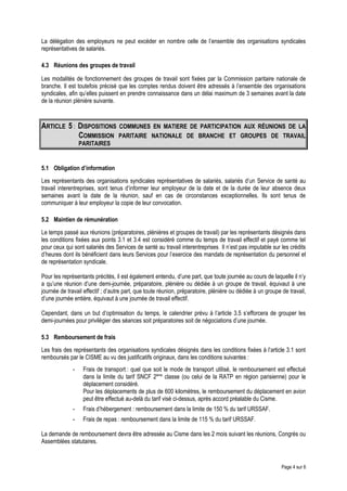 La délégation des employeurs ne peut excéder en nombre celle de l’ensemble des organisations syndicales
représentatives de salariés.
4.3 Réunions des groupes de travail
Les modalités de fonctionnement des groupes de travail sont fixées par la Commission paritaire nationale de
branche. Il est toutefois précisé que les comptes rendus doivent être adressés à l’ensemble des organisations
syndicales, afin qu’elles puissent en prendre connaissance dans un délai maximum de 3 semaines avant la date
de la réunion plénière suivante.
ARTICLE 5 : DISPOSITIONS COMMUNES EN MATIERE DE PARTICIPATION AUX RÉUNIONS DE LA
COMMISSION PARITAIRE NATIONALE DE BRANCHE ET GROUPES DE TRAVAIL
PARITAIRES
5.1 Obligation d’information
Les représentants des organisations syndicales représentatives de salariés, salariés d’un Service de santé au
travail interentreprises, sont tenus d’informer leur employeur de la date et de la durée de leur absence deux
semaines avant la date de la réunion, sauf en cas de circonstances exceptionnelles. Ils sont tenus de
communiquer à leur employeur la copie de leur convocation.
5.2 Maintien de rémunération
Le temps passé aux réunions (préparatoires, plénières et groupes de travail) par les représentants désignés dans
les conditions fixées aux points 3.1 et 3.4 est considéré comme du temps de travail effectif et payé comme tel
pour ceux qui sont salariés des Services de santé au travail interentreprises. Il n’est pas imputable sur les crédits
d’heures dont ils bénéficient dans leurs Services pour l’exercice des mandats de représentation du personnel et
de représentation syndicale.
Pour les représentants précités, il est également entendu, d’une part, que toute journée au cours de laquelle il n’y
a qu’une réunion d’une demi-journée, préparatoire, plénière ou dédiée à un groupe de travail, équivaut à une
journée de travail effectif ; d’autre part, que toute réunion, préparatoire, plénière ou dédiée à un groupe de travail,
d’une journée entière, équivaut à une journée de travail effectif.
Cependant, dans un but d’optimisation du temps, le calendrier prévu à l’article 3.5 s’efforcera de grouper les
demi-journées pour privilégier des séances soit préparatoires soit de négociations d’une journée.
5.3 Remboursement de frais
Les frais des représentants des organisations syndicales désignés dans les conditions fixées à l’article 3.1 sont
remboursés par le CISME au vu des justificatifs originaux, dans les conditions suivantes :
- Frais de transport : quel que soit le mode de transport utilisé, le remboursement est effectué
dans la limite du tarif SNCF 2ème
classe (ou celui de la RATP en région parisienne) pour le
déplacement considéré.
Pour les déplacements de plus de 600 kilomètres, le remboursement du déplacement en avion
peut être effectué au-delà du tarif visé ci-dessus, après accord préalable du Cisme.
- Frais d’hébergement : remboursement dans la limite de 150 % du tarif URSSAF.
- Frais de repas : remboursement dans la limite de 115 % du tarif URSSAF.
La demande de remboursement devra être adressée au Cisme dans les 2 mois suivant les réunions, Congrès ou
Assemblées statutaires.
Page 4 sur 6
 