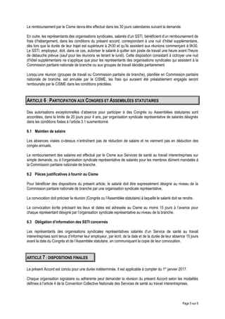 Le remboursement par le Cisme devra être effectué dans les 30 jours calendaires suivant la demande.
En outre, les représentants des organisations syndicales, salariés d’un SSTI, bénéficient d’un remboursement de
frais d’hébergement, dans les conditions du présent accord, correspondant à une nuit d’hôtel supplémentaire,
dès lors que la durée de leur trajet est supérieure à 2h30 et qu’ils assistent aux réunions commençant à 9h30.
Le SSTI, employeur, doit, dans ce cas, autoriser le salarié à quitter son poste de travail une heure avant l’heure
de débauche prévue (sauf pour les réunions se tenant le lundi). Cette disposition consistant à octroyer une nuit
d’hôtel supplémentaire ne s’applique que pour les représentants des organisations syndicales qui assistent à la
Commission paritaire nationale de branche ou aux groupes de travail décidés paritairement.
Lorsqu’une réunion (groupes de travail ou Commission paritaire de branche), planifiée en Commission paritaire
nationale de branche, est annulée par le CISME, les frais qui auraient été préalablement engagés seront
remboursés par le CISME dans les conditions précitées.
ARTICLE 6 : PARTICIPATION AUX CONGRES ET ASSEMBLÉES STATUTAIRES
Des autorisations exceptionnelles d’absence pour participer à des Congrès ou Assemblées statutaires sont
accordées, dans la limite de 20 jours pour 4 ans, par organisation syndicale représentative de salariés désignés
dans les conditions fixées à l’article 3.1 susmentionné.
6.1 Maintien de salaire
Les absences visées ci-dessus n’entraînent pas de réduction de salaire et ne viennent pas en déduction des
congés annuels.
Le remboursement des salaires est effectué par le Cisme aux Services de santé au travail interentreprises sur
simple demande, ou à l’organisation syndicale représentative de salariés pour les membres dûment mandatés à
la Commission paritaire nationale de branche.
6.2 Pièces justificatives à fournir au Cisme
Pour bénéficier des dispositions du présent article, le salarié doit être expressément désigné au niveau de la
Commission paritaire nationale de branche par une organisation syndicale représentative.
La convocation doit préciser la réunion (Congrès ou l’Assemblée statutaire) à laquelle le salarié doit se rendre.
La convocation écrite précisant les lieux et dates est adressée au Cisme au moins 15 jours à l’avance pour
chaque représentant désigné par l’organisation syndicale représentative au niveau de la branche.
6.3 Obligation d’information des SSTI concernés
Les représentants des organisations syndicales représentatives salariés d’un Service de santé au travail
interentreprises sont tenus d’informer leur employeur, par écrit, de la date et de la durée de leur absence 15 jours
avant la date du Congrès et de l’Assemblée statutaire, en communiquant la copie de leur convocation.
ARTICLE 7 : DISPOSITIONS FINALES
Le présent Accord est conclu pour une durée indéterminée. Il est applicable à compter du 1er
janvier 2017.
Chaque organisation signataire ou adhérente peut demander la révision du présent Accord selon les modalités
définies à l’article 4 de la Convention Collective Nationale des Services de santé au travail interentreprises.
Page 5 sur 6
 
