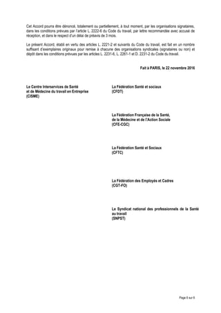 Cet Accord pourra être dénoncé, totalement ou partiellement, à tout moment, par les organisations signataires,
dans les conditions prévues par l’article L. 2222-6 du Code du travail, par lettre recommandée avec accusé de
réception, et dans le respect d’un délai de préavis de 3 mois.
Le présent Accord, établi en vertu des articles L. 2221-2 et suivants du Code du travail, est fait en un nombre
suffisant d’exemplaires originaux pour remise à chacune des organisations syndicales (signataires ou non) et
dépôt dans les conditions prévues par les articles L. 2231-6, L. 2261-1 et D. 2231-2 du Code du travail.
Fait à PARIS, le 22 novembre 2016
Le Centre Interservices de Santé
et de Médecine du travail en Entreprise
(CISME)
La Fédération Santé et sociaux
(CFDT)
La Fédération Française de la Santé,
de la Médecine et de l’Action Sociale
(CFE-CGC)
La Fédération Santé et Sociaux
(CFTC)
La Fédération des Employés et Cadres
(CGT-FO)
Le Syndicat national des professionnels de la Santé
au travail
(SNPST)
Page 6 sur 6
 