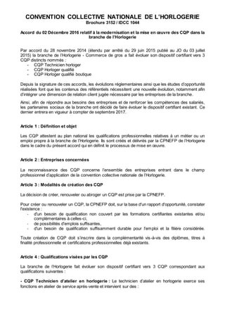 CONVENTION COLLECTIVE NATIONALE DE L’HORLOGERIE
Brochure 3152 / IDCC 1044
Accord du 02 Décembre 2016 relatif à la modernisation et la mise en œuvre des CQP dans la
branche de l’Horlogerie
Par accord du 28 novembre 2014 (étendu par arrêté du 29 juin 2015 publié au JO du 03 juillet
2015) la branche de l’Horlogerie - Commerce de gros a fait évoluer son dispositif certifiant vers 3
CQP distincts nommés :
- CQP Technicien horloger
- CQP Horloger qualifié
- CQP Horloger qualifié boutique
Depuis la signature de ces accords, les évolutions réglementaires ainsi que les études d’opportunité
réalisées font que les contenus des référentiels nécessitent une nouvelle évolution, notamment afin
d’intégrer une dimension de relation client jugée nécessaire par les entreprises de la branche.
Ainsi, afin de répondre aux besoins des entreprises et de renforcer les compétences des salariés,
les partenaires sociaux de la branche ont décidé de faire évoluer le dispositif certifiant existant. Ce
dernier entrera en vigueur à compter de septembre 2017.
Article 1 : Définition et objet
Les CQP attestent au plan national les qualifications professionnelles relatives à un métier ou un
emploi propre à la branche de l’Horlogerie. Ils sont créés et délivrés par la CPNEFP de l’Horlogerie
dans le cadre du présent accord qui en définit le processus de mise en œuvre.
Article 2 : Entreprises concernées
La reconnaissance des CQP concerne l’ensemble des entreprises entrant dans le champ
professionnel d’application de la convention collective nationale de l’Horlogerie.
Article 3 : Modalités de création des CQP
La décision de créer, renouveler ou abroger un CQP est prise par la CPNEFP.
Pour créer ou renouveler un CQP, la CPNEFP doit, sur la base d'un rapport d'opportunité, constater
l'existence :
- d'un besoin de qualification non couvert par les formations certifiantes existantes et/ou
complémentaires à celles-ci,
- de possibilités d'emplois suffisantes,
- d'un besoin de qualification suffisamment durable pour l'emploi et la filière considérée.
Toute création de CQP doit s’inscrire dans la complémentarité vis-à-vis des diplômes, titres à
finalité professionnelle et certifications professionnelles déjà existants.
Article 4 : Qualifications visées par les CQP
La branche de l’Horlogerie fait évoluer son dispositif certifiant vers 3 CQP correspondant aux
qualifications suivantes :
- CQP Technicien d’atelier en horlogerie : Le technicien d’atelier en horlogerie exerce ses
fonctions en atelier de service après-vente et intervient sur des :
 