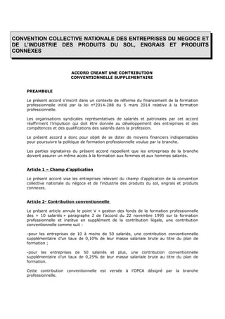 CONVENTION COLLECTIVE NATIONALE DES ENTREPRISES DU NEGOCE ET
DE L’INDUSTRIE DES PRODUITS DU SOL, ENGRAIS ET PRODUITS
CONNEXES
ACCORD CREANT UNE CONTRIBUTION
CONVENTIONNELLE SUPPLEMENTAIRE
PREAMBULE
Le présent accord s’inscrit dans un contexte de réforme du financement de la formation
professionnelle initié par la loi n°2014-288 du 5 mars 2014 relative à la formation
professionnelle.
Les organisations syndicales représentatives de salariés et patronales par cet accord
réaffirment l’impulsion qui doit être donnée au développement des entreprises et des
compétences et des qualifications des salariés dans la profession.
Le présent accord a donc pour objet de se doter de moyens financiers indispensables
pour poursuivre la politique de formation professionnelle voulue par la branche.
Les parties signataires du présent accord rappellent que les entreprises de la branche
doivent assurer un même accès à la formation aux femmes et aux hommes salariés.
Article 1 – Champ d’application
Le présent accord vise les entreprises relevant du champ d’application de la convention
collective nationale du négoce et de l’industrie des produits du sol, engrais et produits
connexes.
Article 2- Contribution conventionnelle
Le présent article annule le point V « gestion des fonds de la formation professionnelle
des + 10 salariés » paragraphe 2 de l’accord du 22 novembre 1995 sur la formation
professionnelle et institue en supplément de la contribution légale, une contribution
conventionnelle comme suit :
-pour les entreprises de 10 à moins de 50 salariés, une contribution conventionnelle
supplémentaire d’un taux de 0,10% de leur masse salariale brute au titre du plan de
formation ;
-pour les entreprises de 50 salariés et plus, une contribution conventionnelle
supplémentaire d’un taux de 0,25% de leur masse salariale brute au titre du plan de
formation.
Cette contribution conventionnelle est versée à l’OPCA désigné par la branche
professionnelle.
 