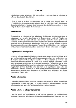 104
Justice
L'indépendance de la justice a été expressément reconnue dans le cadre de la
réforme récente de la Constitution.
L'État de droit et le bon fonctionnement de la justice vont de pair. Ainsi, le
Gouvernement continuera d'améliorer l'efficacité, la transparence et l'accessibilité
du système judiciaire, toujours dans le respect des droits fondamentaux et dans
l’objectif d’une vie en société démocratique.
Ressources
Conscient de la nécessité d’une adaptation flexible des recrutements dans la
magistrature en fonction des besoins, le Gouvernement mettra à l’étude des
modèles attractifs et valorisants de « passerelle » entre les autres professions
juridiques et la magistrature, tout comme la possibilité pour des magistrats retraités
de se voir confier des missions particulières, comme par exemple la fonction de juge
de paix ou de référendaire. La capacité d’accueil de la cité judiciaire ayant atteint sa
limite, une extension des locaux dans les alentours du site actuel sera envisagée.
Digitalisation de la justice
Un accès efficace et rapide à la justice passe aussi par un accès numérique ainsi
que par l’exploitation de systèmes technologiques permettant une accélération des
démarches administratives et procédurales. Le Gouvernement a l’ambition de
poursuivre la digitalisation de la Justice et de finaliser le projet Paperless Justice
dans le cadre de cette période de législature. Actuellement le système visé se base
sur la fonctionnalité guichet.lu qui permet uniquement le dépôt d’actes. À l’instar de
l’application E-Curia destinée à la réception et la signification des actes de
procédures, l’objectif consiste à se doter d’une plateforme sécurisée permettant
également un échange entre les avocats d’une part et entre les avocats et d’autres
intervenants d’autre part.
Accès à la justice
La réforme de l’assistance judiciaire sera mise en œuvre en dotant les services
concernés de moyens adéquats. Les taux horaires pour les prestations d’avocats
effectuées dans le cadre de l’assistance judiciaire seront adaptés.
Accès à la loi et à la jurisprudence
Dans un souci de transparence et de sécurité juridique, le Gouvernement
s’engagera à assurer la publication systématique des versions consolidées des lois
 
