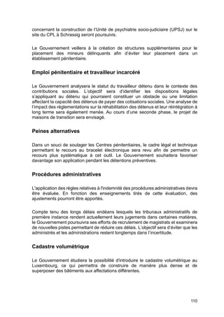 110
concernant la construction de l’Unité de psychiatrie socio-judiciaire (UPSJ) sur le
site du CPL à Schrassig seront poursuivis.
Le Gouvernement veillera à la création de structures supplémentaires pour le
placement des mineurs délinquants afin d’éviter leur placement dans un
établissement pénitentiaire.
Emploi pénitentiaire et travailleur incarcéré
Le Gouvernement analysera le statut du travailleur détenu dans le contexte des
contributions sociales. L’objectif sera d’identifier les dispositions légales
s’appliquant au détenu qui pourraient constituer un obstacle ou une limitation
affectant la capacité des détenus de payer des cotisations sociales. Une analyse de
l’impact des réglementations sur la réhabilitation des détenus et leur réintégration à
long terme sera également menée. Au cours d’une seconde phase, le projet de
maisons de transition sera envisagé.
Peines alternatives
Dans un souci de soulager les Centres pénitentiaires, le cadre légal et technique
permettant le recours au bracelet électronique sera revu afin de permettre un
recours plus systématique à cet outil. Le Gouvernement souhaitera favoriser
davantage son application pendant les détentions préventives.
Procédures administratives
L'application des règles relatives à l'indemnité des procédures administratives devra
être évaluée. En fonction des enseignements tirés de cette évaluation, des
ajustements pourront être apportés.
Compte tenu des longs délais endéans lesquels les tribunaux administratifs de
première instance rendent actuellement leurs jugements dans certaines matières,
le Gouvernement poursuivra ses efforts de recrutement de magistrats et examinera
de nouvelles pistes permettant de réduire ces délais. L’objectif sera d’éviter que les
administrés et les administrations restent longtemps dans l’incertitude.
Cadastre volumétrique
Le Gouvernement étudiera la possibilité d'introduire le cadastre volumétrique au
Luxembourg, ce qui permettra de construire de manière plus dense et de
superposer des bâtiments aux affectations différentes.
 