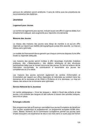129
parcours de validation seront améliorés. Il sera de même avec les procédures de
reconnaissance des diplômes.
Jeunesse
Logement pour Jeunes
Le nombre de logements pour jeunes, incluant aussi une offre d’urgence dotée d’un
encadrement adéquat, sera augmenté pour répondre à la demande.
Maisons des Jeunes
Le réseau des maisons des jeunes sera élargi de manière à ce qu’une offre
régionale qui répond aux réalités démographiques puisse être assurée. La mise en
réseau sera optimisée.
Le modèle de financement devra garantir que chaque commune dispose d’une offre
locale ou régionale adéquate.
Les maisons des jeunes seront incitées à offrir davantage d’activités d’ateliers
pratiques, des « Makerspaces », des ateliers artistiques et des structures
participatives telles que le conseil communal des jeunes. En tant qu’acteurs clé de
l’éducation non-formelle, ils contribueront à transmettre aux jeunes les
compétences du 21e siècle.
Les maisons des jeunes serviront également de centres d'information et
d’orientation par rapport aux offres régionales et nationales qui existent dans les
domaines de la Jeunesse et de l’Aide à l’Enfance et à la Jeunesse. La mise en
réseau des acteurs de ce domaine sera optimisée.
Service National de la Jeunesse
Un centre pédagogique « Vivre les langues », dédié à l'éveil des enfants et des
jeunes, à la richesse des langues et des cultures à travers des activités ludiques,
sera mis en place.
Échanges culturels
Des programmes tels qu'Erasmus+ permettent aux jeunes Européens de bénéficier
d'un soutien académique et professionnel. Le programme européen ALMA (Aim,
Learn, Master, Achieve) de la Commission européenne permet aux jeunes sans
emploi d'acquérir une expérience de deux à six mois dans un autre pays de l'Union
 