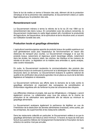 140
Dans le but de mettre un terme à l'érosion des sols, élément clé de la protection
climatique et de la prévention des catastrophes, le Gouvernement créera un cadre
légal adéquat pour la protection des sols.
Remembrement rural
Le Gouvernement mènera à terme la refonte de la loi du 25 mai 1964 sur le
remembrement des biens ruraux. En concertation avec les acteurs concernés, le
Gouvernement modernisera le cadre légal existant afin d’améliorer la productivité
de l'agriculture, de l'aquaculture, de la sylviculture et de la viticulture avec un accent
sur l'utilisation durable des sols.
Production locale et gaspillage alimentaire
L’agriculture luxembourgeoise apporte de produits locaux de qualité supérieure qui
sont généralement aussi plus respectueux de l'environnement en raison des
distances de transport plus courtes. Le Gouvernement s'engage à ce que les
produits locaux, saisonniers et régionaux soient davantage utilisés, notamment
dans les écoles, les maisons relais, les crèches, les hôpitaux et les maisons de
retraite et de soins. La législation en la matière sera amendée si, après analyse,
cela s’avère nécessaire.
En outre, le Gouvernement soutiendra la commercialisation des produits des
producteurs locaux et continuera à promouvoir et à développer les initiatives et les
structures dans ce domaine. Le Gouvernement évaluera le système national de
qualité et de certification des produits agricoles mis en place au cours de la dernière
législature et l'adaptera si nécessaire.
Le Gouvernement renforcera ses efforts dans le domaine de la lutte contre le
gaspillage alimentaire en organisant des campagnes de sensibilisation et
d'information régulières afin de renforcer la prise de conscience des citoyens.
Les différentes initiatives et projets, tels que les réfrigérateurs « Antigaspi » seront
également promus. La collaboration avec tous les acteurs de la chaîne de
production et de valorisation sera approfondie afin de réduire au minimum le
gaspillage alimentaire.
Le Gouvernement analysera également la pertinence de légiférer en vue de
l’interdiction de la destruction de denrées alimentaires invendues, entre autres, par
les entreprises, les supermarchés et les restaurants collectifs.
Dans les restaurants collectifs en particulier, le Gouvernement veillera à ce que le
gaspillage alimentaire soit réduit au strict minimum. À l'avenir, le repas de midi sera
facturé aux parents d’élèves de l’enseignement fondamental si l'inscription de leurs
enfants à la cantine n’est pas annulée.
 