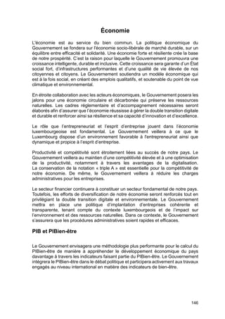 146
Économie
L'économie est au service du bien commun. La politique économique du
Gouvernement se fondera sur l'économie socio-libérale de marché durable, sur un
équilibre entre efficacité et solidarité. Une économie forte et résiliente crée la base
de notre prospérité. C’est la raison pour laquelle le Gouvernement promouvra une
croissance intelligente, durable et inclusive. Cette croissance sera garante d’un État
social fort, d’infrastructures performantes et d’une qualité de vie élevée de nos
citoyennes et citoyens. Le Gouvernement soutiendra un modèle économique qui
est à la fois social, en créant des emplois qualitatifs, et soutenable du point de vue
climatique et environnemental.
En étroite collaboration avec les acteurs économiques, le Gouvernement posera les
jalons pour une économie circulaire et décarbonée qui préserve les ressources
naturelles. Les cadres réglementaire et d’accompagnement nécessaires seront
élaborés afin d’assurer que l’économie réussisse à gérer la double transition digitale
et durable et renforcer ainsi sa résilience et sa capacité d’innovation et d’excellence.
Le rôle que l’entrepreneuriat et l’esprit d’entreprise jouent dans l’économie
luxembourgeoise est fondamental. Le Gouvernement veillera à ce que le
Luxembourg dispose d’un environnement favorable à l'entrepreneuriat ainsi que
dynamique et propice à l’esprit d’entreprise.
Productivité et compétitivité sont étroitement liées au succès de notre pays. Le
Gouvernement veillera au maintien d’une compétitivité élevée et à une optimisation
de la productivité, notamment à travers les avantages de la digitalisation.
La conservation de la notation « triple A » est essentielle pour la compétitivité de
notre économie. De même, le Gouvernement veillera à réduire les charges
administratives pour les entreprises.
Le secteur financier continuera à constituer un secteur fondamental de notre pays.
Toutefois, les efforts de diversification de notre économie seront renforcés tout en
privilégiant la double transition digitale et environnementale. Le Gouvernement
mettra en place une politique d’implantation d’entreprises cohérente et
transparente, tenant compte du contexte luxembourgeois et de l’impact sur
l’environnement et des ressources naturelles. Dans ce contexte, le Gouvernement
s’assurera que les procédures administratives soient rapides et efficaces.
PIB et PIBien-être
Le Gouvernement envisagera une méthodologie plus performante pour le calcul du
PIBien-être de manière à appréhender le développement économique du pays
davantage à travers les indicateurs faisant partie du PIBien-être. Le Gouvernement
intégrera le PIBien-être dans le débat politique et participera activement aux travaux
engagés au niveau international en matière des indicateurs de bien-être.
 