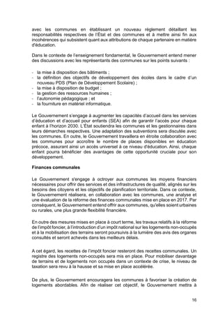 16
avec les communes en établissant un nouveau règlement détaillant les
responsabilités respectives de l’État et des communes et à mettre ainsi fin aux
incohérences qui subsistent quant aux attributions de chaque partenaire en matière
d'éducation.
Dans le contexte de l’enseignement fondamental, le Gouvernement entend mener
des discussions avec les représentants des communes sur les points suivants :
- la mise à disposition des bâtiments ;
- la définition des objectifs de développement des écoles dans le cadre d’un
nouveau PDS (Plan de Développement Scolaire) ;
- la mise à disposition de budget ;
- la gestion des ressources humaines ;
- l’autonomie pédagogique ; et
- la fourniture en matériel informatique.
Le Gouvernement s’engage à augmenter les capacités d’accueil dans les services
d’éducation et d’accueil pour enfants (SEA) afin de garantir l’accès pour chaque
enfant à l’horizon 2030. L’État soutiendra les communes et les gestionnaires dans
leurs démarches respectives. Une adaptation des subventions sera discutée avec
les communes. En outre, le Gouvernement travaillera en étroite collaboration avec
les communes pour accroître le nombre de places disponibles en éducation
précoce, assurant ainsi un accès universel à ce niveau d'éducation. Ainsi, chaque
enfant pourra bénéficier des avantages de cette opportunité cruciale pour son
développement.
Finances communales
Le Gouvernement s'engage à octroyer aux communes les moyens financiers
nécessaires pour offrir des services et des infrastructures de qualité, alignés sur les
besoins des citoyens et les objectifs de planification territoriale. Dans ce contexte,
le Gouvernement réalisera, en collaboration avec les communes, une analyse et
une évaluation de la réforme des finances communales mise en place en 2017. Par
conséquent, le Gouvernement entend offrir aux communes, qu'elles soient urbaines
ou rurales, une plus grande flexibilité financière.
En outre des mesures mises en place à court terme, les travaux relatifs à la réforme
de l’impôt foncier, à l’introduction d’un impôt national sur les logements non-occupés
et à la mobilisation des terrains seront poursuivis à la lumière des avis des organes
consultés et seront achevés dans les meilleurs délais.
A cet égard, les recettes de l’impôt foncier resteront des recettes communales. Un
registre des logements non-occupés sera mis en place. Pour mobiliser davantage
de terrains et de logements non occupés dans un contexte de crise, le niveau de
taxation sera revu à la hausse et sa mise en place accélérée.
De plus, le Gouvernement encouragera les communes à favoriser la création de
logements abordables. Afin de réaliser cet objectif, le Gouvernement mettra à
 