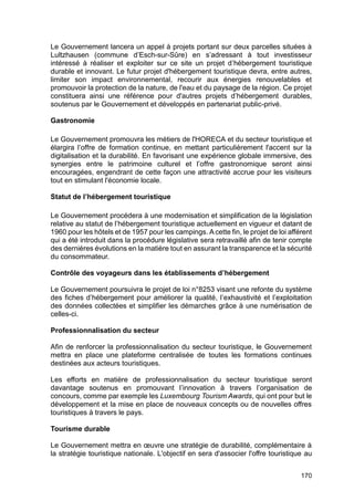 170
Le Gouvernement lancera un appel à projets portant sur deux parcelles situées à
Lultzhausen (commune d’Esch-sur-Sûre) en s’adressant à tout investisseur
intéressé à réaliser et exploiter sur ce site un projet d’hébergement touristique
durable et innovant. Le futur projet d'hébergement touristique devra, entre autres,
limiter son impact environnemental, recourir aux énergies renouvelables et
promouvoir la protection de la nature, de l'eau et du paysage de la région. Ce projet
constituera ainsi une référence pour d'autres projets d’hébergement durables,
soutenus par le Gouvernement et développés en partenariat public-privé.
Gastronomie
Le Gouvernement promouvra les métiers de l'HORECA et du secteur touristique et
élargira l’offre de formation continue, en mettant particulièrement l'accent sur la
digitalisation et la durabilité. En favorisant une expérience globale immersive, des
synergies entre le patrimoine culturel et l’offre gastronomique seront ainsi
encouragées, engendrant de cette façon une attractivité accrue pour les visiteurs
tout en stimulant l'économie locale.
Statut de l’hébergement touristique
Le Gouvernement procédera à une modernisation et simplification de la législation
relative au statut de l’hébergement touristique actuellement en vigueur et datant de
1960 pour les hôtels et de 1957 pour les campings. A cette fin, le projet de loi afférent
qui a été introduit dans la procédure législative sera retravaillé afin de tenir compte
des dernières évolutions en la matière tout en assurant la transparence et la sécurité
du consommateur.
Contrôle des voyageurs dans les établissements d’hébergement
Le Gouvernement poursuivra le projet de loi n°8253 visant une refonte du système
des fiches d’hébergement pour améliorer la qualité, l’exhaustivité et l’exploitation
des données collectées et simplifier les démarches grâce à une numérisation de
celles-ci.
Professionnalisation du secteur
Afin de renforcer la professionnalisation du secteur touristique, le Gouvernement
mettra en place une plateforme centralisée de toutes les formations continues
destinées aux acteurs touristiques.
Les efforts en matière de professionnalisation du secteur touristique seront
davantage soutenus en promouvant l’innovation à travers l’organisation de
concours, comme par exemple les Luxembourg Tourism Awards, qui ont pour but le
développement et la mise en place de nouveaux concepts ou de nouvelles offres
touristiques à travers le pays.
Tourisme durable
Le Gouvernement mettra en œuvre une stratégie de durabilité, complémentaire à
la stratégie touristique nationale. L'objectif en sera d'associer l'offre touristique au
 