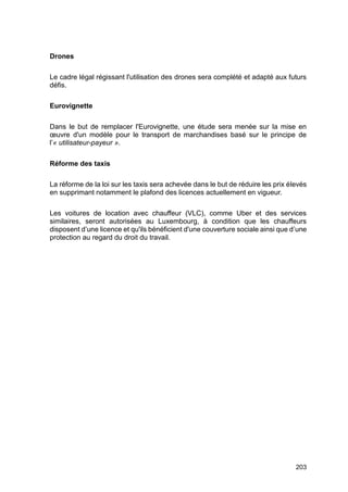 203
Drones
Le cadre légal régissant l'utilisation des drones sera complété et adapté aux futurs
défis.
Eurovignette
Dans le but de remplacer l'Eurovignette, une étude sera menée sur la mise en
œuvre d'un modèle pour le transport de marchandises basé sur le principe de
l’« utilisateur-payeur ».
Réforme des taxis
La réforme de la loi sur les taxis sera achevée dans le but de réduire les prix élevés
en supprimant notamment le plafond des licences actuellement en vigueur.
Les voitures de location avec chauffeur (VLC), comme Uber et des services
similaires, seront autorisées au Luxembourg, à condition que les chauffeurs
disposent d’une licence et qu'ils bénéficient d'une couverture sociale ainsi que d’une
protection au regard du droit du travail.
 