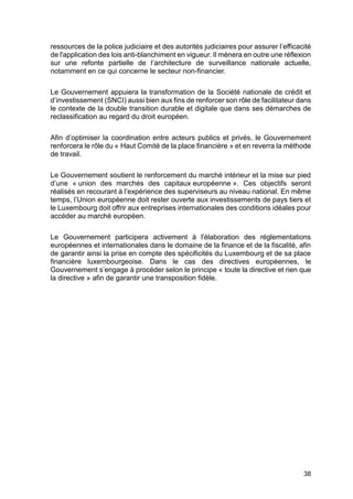 38
ressources de la police judiciaire et des autorités judiciaires pour assurer l’efficacité
de l'application des lois anti-blanchiment en vigueur. Il mènera en outre une réflexion
sur une refonte partielle de l’architecture de surveillance nationale actuelle,
notamment en ce qui concerne le secteur non-financier.
Le Gouvernement appuiera la transformation de la Société nationale de crédit et
d’investissement (SNCI) aussi bien aux fins de renforcer son rôle de facilitateur dans
le contexte de la double transition durable et digitale que dans ses démarches de
reclassification au regard du droit européen.
Afin d’optimiser la coordination entre acteurs publics et privés, le Gouvernement
renforcera le rôle du « Haut Comité de la place financière » et en reverra la méthode
de travail.
Le Gouvernement soutient le renforcement du marché intérieur et la mise sur pied
d’une « union des marchés des capitaux européenne ». Ces objectifs seront
réalisés en recourant à l’expérience des superviseurs au niveau national. En même
temps, l’Union européenne doit rester ouverte aux investissements de pays tiers et
le Luxembourg doit offrir aux entreprises internationales des conditions idéales pour
accéder au marché européen.
Le Gouvernement participera activement à l'élaboration des réglementations
européennes et internationales dans le domaine de la finance et de la fiscalité, afin
de garantir ainsi la prise en compte des spécificités du Luxembourg et de sa place
financière luxembourgeoise. Dans le cas des directives européennes, le
Gouvernement s’engage à procéder selon le principe « toute la directive et rien que
la directive » afin de garantir une transposition fidèle.
 