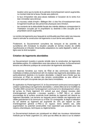 40
location ainsi que la durée de la période d’amortissement seront augmentés.
Le montant total de la faveur fiscale sera plafonné ;
- le taux d’imposition des plus-values réalisées à l’occasion de la vente d’un
bien immobilier sera diminué ;
- un nouveau crédit d’impôt « Bëllegen Akt » à des fins d’investissement dans
le logement locatif par des personnes physiques sera introduit ;
- les montants de la déductibilité fiscale des intérêts débiteurs correspondant à
l’habitation occupée par le propriétaire ou destinée à être occupée par le
propriétaire seront augmentés.
Le nombre de logements pour lesquels le contribuable peut faire valoir ces mesures
visant à stimuler la construction de logements à court terme sera plafonné.
Finalement, le Gouvernement consultera les banques et les autorités de
surveillance afin d’analyser la situation actuelle en termes d’octroi de crédits
hypothécaires et d’étudier d’éventuelles adaptations du cadre législatif y relatif, en
ligne avec le droit européen.
Création de logements abordables
Le Gouvernement investira à grande échelle dans la construction de logements
abordables publics. En collaboration avec des acteurs du secteur, le Gouvernement
lancera une offensive publique de construction de logements abordables.
Les réserves foncières aux mains de l'État et des communes devront être
mobilisées et bâties prioritairement afin d'y réaliser des logements abordables, plus
particulièrement destinés à la location abordable. L’objectif sera d’éviter que les
communes et l’État ne vendent des terrains constructibles au plus offrant et
prennent ainsi part à la spirale des prix des biens immobiliers.
En application du Pacte logement 2.0, le Gouvernement continuera à encourager la
création systématique de logements abordables. L’article 29bis de la loi modifiée du
19 juillet 2004 concernant l’aménagement communal et le développement urbain,
tel qu’issu du Pacte logement 2.0, prévoit que pour chaque nouveau plan
d’aménagement particulier « nouveau quartier » (« PAP NQ ») un certain
pourcentage de la surface construite brute destinée au logement est réservé au
logement abordable. Les terrains sur lesquels seront réalisés ces logements sont
cédés gratuitement à la commune ou à l’Etat. En contrepartie, le degré d’utilisation
du sol destiné au logement est augmenté de 10% par rapport au plan
d’aménagement général (« PAG ») en vigueur. Dans certains cas, cette
augmentation du potentiel constructible n’est cependant pas possible pour des
raisons urbanistiques, techniques ou réglementaires.
Le Gouvernement évaluera par conséquent en détail ces nouveaux mécanismes
institués par le Pacte Logement 2.0, ainsi que les effets de celui-ci sur la création
 
