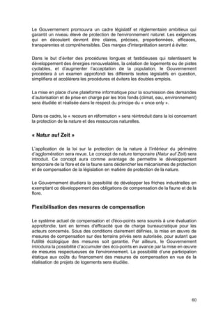 60
Le Gouvernement promouvra un cadre législatif et réglementaire ambitieux qui
garantit un niveau élevé de protection de l'environnement naturel. Les exigences
qui en découlent devront être claires, précises, proportionnées, efficaces,
transparentes et compréhensibles. Des marges d'interprétation seront à éviter.
Dans le but d’éviter des procédures longues et fastidieuses qui ralentissent le
développement des énergies renouvelables, la création de logements ou de pistes
cyclables, et d’augmenter l’acceptation de la population, le Gouvernement
procédera à un examen approfondi les différents textes législatifs en question,
simplifiera et accélérera les procédures et évitera les doubles emplois.
La mise en place d’une plateforme informatique pour la soumission des demandes
d’autorisation et de prise en charge par les trois fonds (climat, eau, environnement)
sera étudiée et réalisée dans le respect du principe du « once only ».
Dans ce cadre, le « recours en réformation » sera réintroduit dans la loi concernant
la protection de la nature et des ressources naturelles.
« Natur auf Zeit »
L’application de la loi sur la protection de la nature à l’intérieur du périmètre
d’agglomération sera revue. Le concept de nature temporaire (Natur auf Zeit) sera
introduit. Ce concept aura comme avantage de permettre le développement
temporaire de la flore et de la faune sans déclencher les mécanismes de protection
et de compensation de la législation en matière de protection de la nature.
Le Gouvernement étudiera la possibilité de développer les friches industrielles en
exemptant ce développement des obligations de compensation de la faune et de la
flore.
Flexibilisation des mesures de compensation
Le système actuel de compensation et d'éco-points sera soumis à une évaluation
approfondie, tant en termes d'efficacité que de charge bureaucratique pour les
acteurs concernés. Sous des conditions clairement définies, la mise en œuvre de
mesures de compensation sur des terrains privés sera autorisée, pour autant que
l'utilité écologique des mesures soit garantie. Par ailleurs, le Gouvernement
introduira la possibilité d’accumuler des éco-points en avance par la mise en œuvre
de mesures respectueuses de l'environnement. La possibilité d’une participation
étatique aux coûts du financement des mesures de compensation en vue de la
réalisation de projets de logements sera étudiée.
 