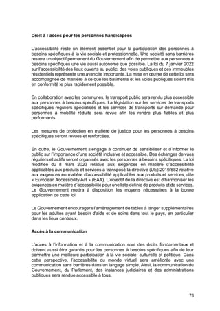 78
Droit à l´accès pour les personnes handicapées
L’accessibilité reste un élément essentiel pour la participation des personnes à
besoins spécifiques à la vie sociale et professionnelle. Une société sans barrières
restera un objectif permanent du Gouvernement afin de permettre aux personnes à
besoins spécifiques une vie aussi autonome que possible. La loi du 7 janvier 2022
sur l’accessibilité des lieux ouverts au public, des voies publiques et des immeubles
résidentiels représente une avancée importante. La mise en œuvre de cette loi sera
accompagnée de manière à ce que les bâtiments et les voies publiques soient mis
en conformité le plus rapidement possible.
En collaboration avec les communes, le transport public sera rendu plus accessible
aux personnes à besoins spécifiques. La législation sur les services de transports
spécifiques réguliers spécialisés et les services de transports sur demande pour
personnes à mobilité réduite sera revue afin les rendre plus fiables et plus
performants.
Les mesures de protection en matière de justice pour les personnes à besoins
spécifiques seront revues et renforcées.
En outre, le Gouvernement s’engage à continuer de sensibiliser et d’informer le
public sur l’importance d’une société inclusive et accessible. Des échanges de vues
réguliers et actifs seront organisés avec les personnes à besoins spécifiques. La loi
modifiée du 8 mars 2023 relative aux exigences en matière d’accessibilité
applicables aux produits et services a transposé la directive (UE) 2019/882 relative
aux exigences en matière d’accessibilité applicables aux produits et services, dite
« European Accessibility Act » (EAA). L’objectif de la directive est d’harmoniser les
exigences en matière d’accessibilité pour une liste définie de produits et de services.
Le Gouvernement mettra à disposition les moyens nécessaires à la bonne
application de cette loi.
Le Gouvernement encouragera l'aménagement de tables à langer supplémentaires
pour les adultes ayant besoin d'aide et de soins dans tout le pays, en particulier
dans les lieux centraux.
Accès à la communication
L’accès à l’information et à la communication sont des droits fondamentaux et
doivent aussi être garantis pour les personnes à besoins spécifiques afin de leur
permettre une meilleure participation à la vie sociale, culturelle et politique. Dans
cette perspective, l’accessibilité du monde virtuel sera améliorée avec une
communication sans barrières dans un langage simple. Ainsi, la communication du
Gouvernement, du Parlement, des instances judiciaires et des administrations
publiques sera rendue accessible à tous.
 